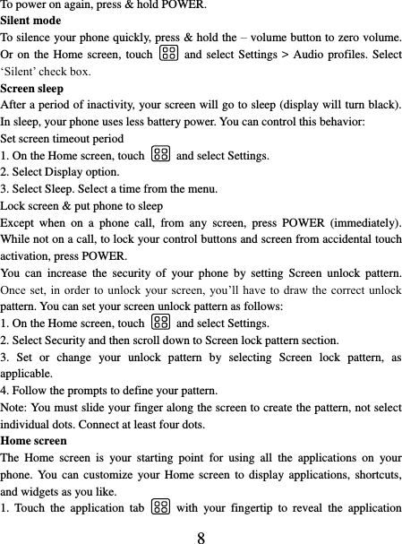   8 To power on again, press &amp; hold POWER. Silent mode   To silence your phone quickly, press &amp; hold the – volume button to zero volume. Or on  the Home screen, touch    and select  Settings &gt; Audio profiles. Select ‘Silent’ check box.   Screen sleep   After a period of inactivity, your screen will go to sleep (display will turn black). In sleep, your phone uses less battery power. You can control this behavior:   Set screen timeout period 1. On the Home screen, touch    and select Settings.   2. Select Display option.   3. Select Sleep. Select a time from the menu.   Lock screen &amp; put phone to sleep   Except  when  on  a  phone  call,  from  any  screen,  press  POWER  (immediately). While not on a call, to lock your control buttons and screen from accidental touch activation, press POWER. You  can  increase  the  security  of  your  phone  by  setting  Screen  unlock  pattern. Once set,  in  order  to unlock  your screen,  you’ll have to  draw  the correct  unlock pattern. You can set your screen unlock pattern as follows:   1. On the Home screen, touch    and select Settings.   2. Select Security and then scroll down to Screen lock pattern section. 3.  Set  or  change  your  unlock  pattern  by  selecting  Screen  lock  pattern,  as applicable. 4. Follow the prompts to define your pattern.   Note: You must slide your finger along the screen to create the pattern, not select individual dots. Connect at least four dots. Home screen The  Home  screen  is  your  starting  point  for  using  all  the  applications  on  your phone. You can  customize  your  Home screen  to display  applications,  shortcuts, and widgets as you like.   1.  Touch  the  application  tab    with  your  fingertip  to  reveal  the  application 