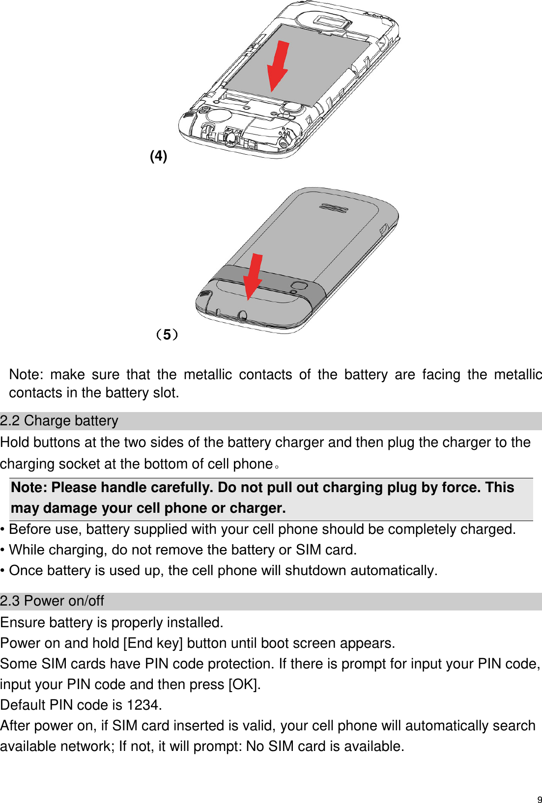   9 (4)   5                     Note:  make  sure  that  the  metallic  contacts  of  the  battery  are  facing  the  metallic contacts in the battery slot. 2.2 Charge battery Hold buttons at the two sides of the battery charger and then plug the charger to the charging socket at the bottom of cell phone   Note: Please handle carefully. Do not pull out charging plug by force. This may damage your cell phone or charger. • Before use, battery supplied with your cell phone should be completely charged. • While charging, do not remove the battery or SIM card. • Once battery is used up, the cell phone will shutdown automatically. 2.3 Power on/off Ensure battery is properly installed. Power on and hold [End key] button until boot screen appears. Some SIM cards have PIN code protection. If there is prompt for input your PIN code, input your PIN code and then press [OK]. Default PIN code is 1234. After power on, if SIM card inserted is valid, your cell phone will automatically search available network; If not, it will prompt: No SIM card is available. 