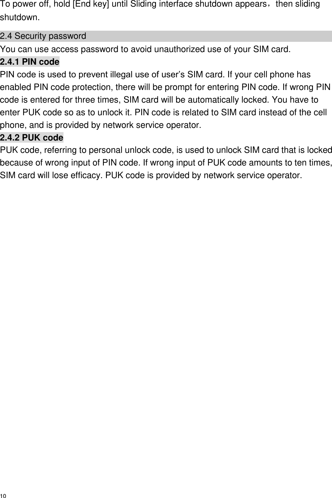  10 To power off, hold [End key] until Sliding interface shutdown appears，then sliding shutdown. 2.4 Security password You can use access password to avoid unauthorized use of your SIM card. 2.4.1 PIN code PIN code is used to prevent illegal use of user’s SIM card. If your cell phone has enabled PIN code protection, there will be prompt for entering PIN code. If wrong PIN code is entered for three times, SIM card will be automatically locked. You have to enter PUK code so as to unlock it. PIN code is related to SIM card instead of the cell phone, and is provided by network service operator. 2.4.2 PUK code PUK code, referring to personal unlock code, is used to unlock SIM card that is locked because of wrong input of PIN code. If wrong input of PUK code amounts to ten times, SIM card will lose efficacy. PUK code is provided by network service operator. 
