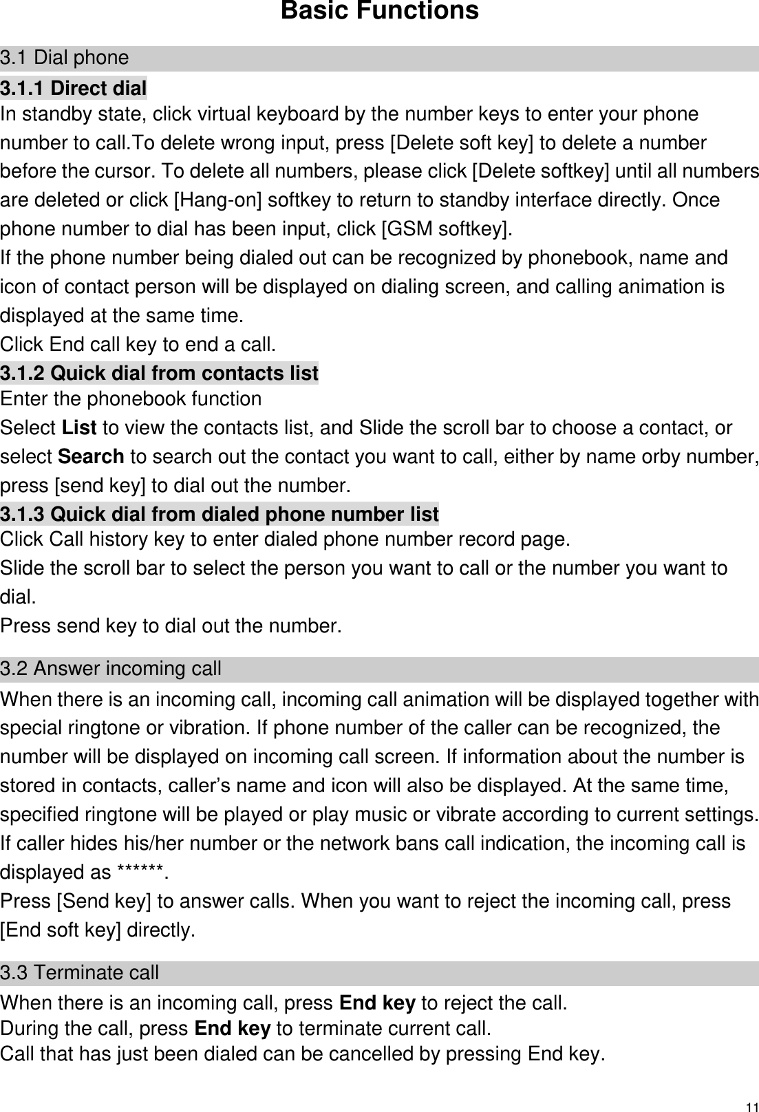  11  Basic Functions 3.1 Dial phone 3.1.1 Direct dial In standby state, click virtual keyboard by the number keys to enter your phone number to call.To delete wrong input, press [Delete soft key] to delete a number before the cursor. To delete all numbers, please click [Delete softkey] until all numbers are deleted or click [Hang-on] softkey to return to standby interface directly. Once phone number to dial has been input, click [GSM softkey]. If the phone number being dialed out can be recognized by phonebook, name and icon of contact person will be displayed on dialing screen, and calling animation is displayed at the same time. Click End call key to end a call. 3.1.2 Quick dial from contacts list Enter the phonebook function   Select List to view the contacts list, and Slide the scroll bar to choose a contact, or select Search to search out the contact you want to call, either by name orby number, press [send key] to dial out the number. 3.1.3 Quick dial from dialed phone number list Click Call history key to enter dialed phone number record page. Slide the scroll bar to select the person you want to call or the number you want to dial. Press send key to dial out the number. 3.2 Answer incoming call When there is an incoming call, incoming call animation will be displayed together with special ringtone or vibration. If phone number of the caller can be recognized, the number will be displayed on incoming call screen. If information about the number is stored in contacts, caller’s name and icon will also be displayed. At the same time, specified ringtone will be played or play music or vibrate according to current settings. If caller hides his/her number or the network bans call indication, the incoming call is displayed as ******. Press [Send key] to answer calls. When you want to reject the incoming call, press [End soft key] directly. 3.3 Terminate call When there is an incoming call, press End key to reject the call. During the call, press End key to terminate current call. Call that has just been dialed can be cancelled by pressing End key. 