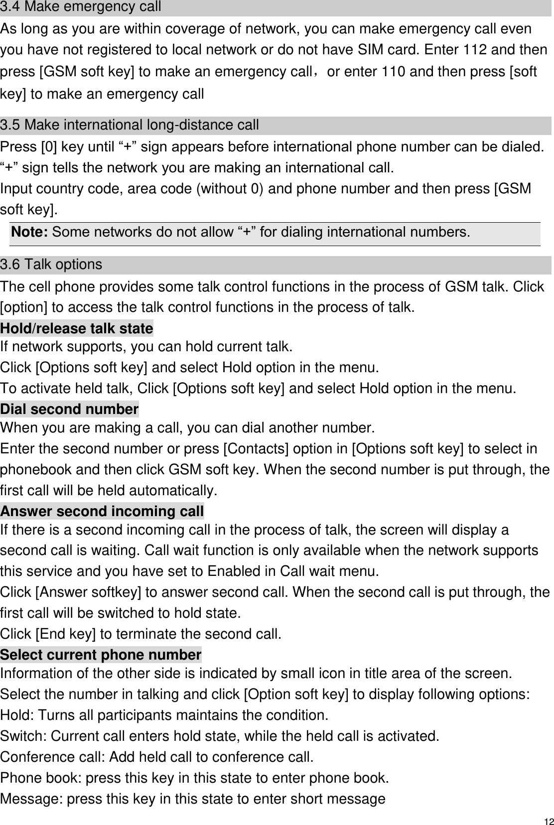   12 3.4 Make emergency call As long as you are within coverage of network, you can make emergency call even you have not registered to local network or do not have SIM card. Enter 112 and then press [GSM soft key] to make an emergency call，or enter 110 and then press [soft key] to make an emergency call 3.5 Make international long-distance call Press [0] key until “+” sign appears before international phone number can be dialed. “+” sign tells the network you are making an international call. Input country code, area code (without 0) and phone number and then press [GSM soft key]. Note: Some networks do not allow “+” for dialing international numbers. 3.6 Talk options The cell phone provides some talk control functions in the process of GSM talk. Click [option] to access the talk control functions in the process of talk. Hold/release talk state If network supports, you can hold current talk. Click [Options soft key] and select Hold option in the menu. To activate held talk, Click [Options soft key] and select Hold option in the menu. Dial second number When you are making a call, you can dial another number.   Enter the second number or press [Contacts] option in [Options soft key] to select in phonebook and then click GSM soft key. When the second number is put through, the first call will be held automatically. Answer second incoming call If there is a second incoming call in the process of talk, the screen will display a second call is waiting. Call wait function is only available when the network supports this service and you have set to Enabled in Call wait menu. Click [Answer softkey] to answer second call. When the second call is put through, the first call will be switched to hold state. Click [End key] to terminate the second call. Select current phone number Information of the other side is indicated by small icon in title area of the screen. Select the number in talking and click [Option soft key] to display following options: Hold: Turns all participants maintains the condition. Switch: Current call enters hold state, while the held call is activated. Conference call: Add held call to conference call. Phone book: press this key in this state to enter phone book. Message: press this key in this state to enter short message 