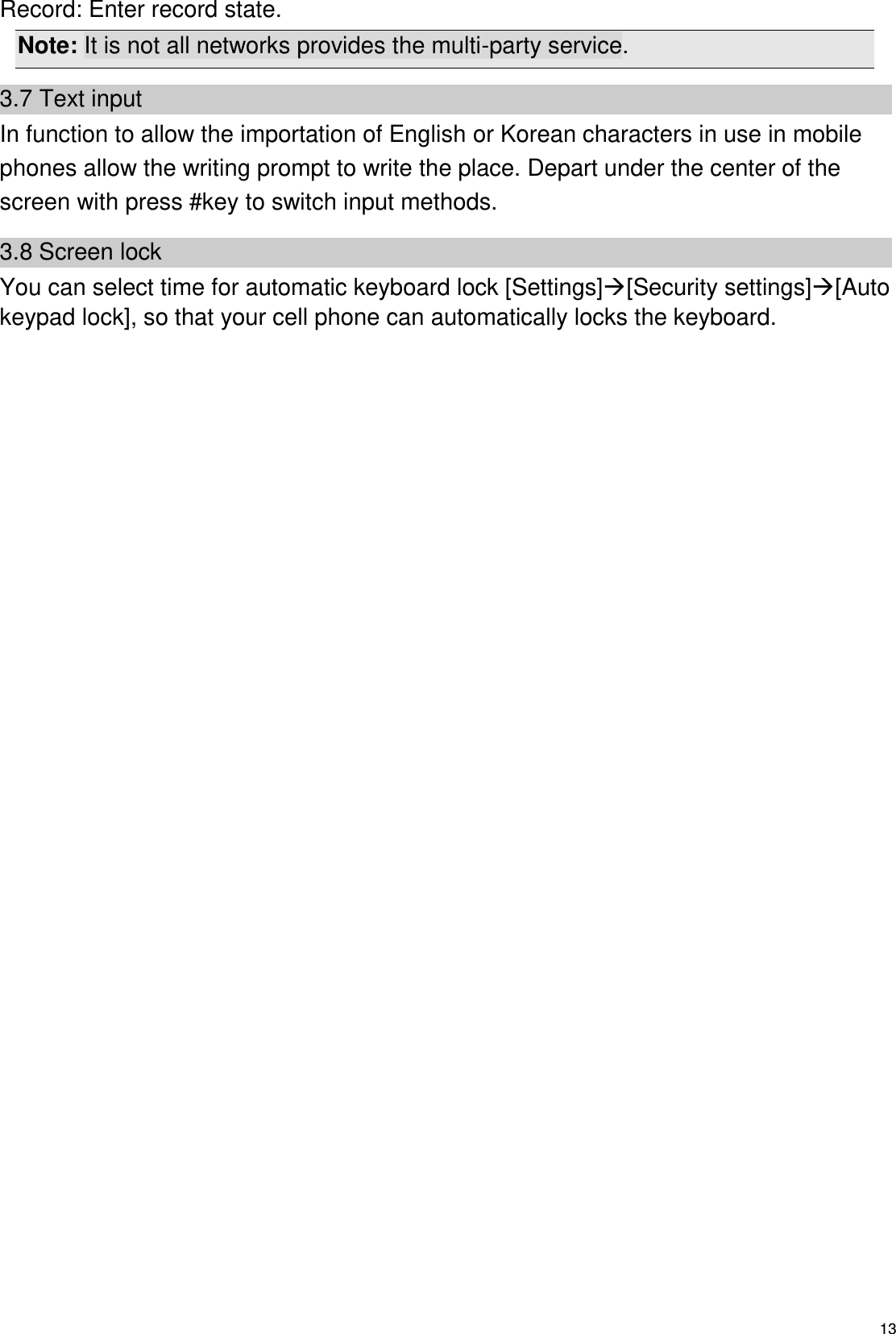   13 Record: Enter record state. Note: It is not all networks provides the multi-party service. 3.7 Text input In function to allow the importation of English or Korean characters in use in mobile phones allow the writing prompt to write the place. Depart under the center of the screen with press #key to switch input methods.   3.8 Screen lock You can select time for automatic keyboard lock [Settings][Security settings][Auto keypad lock], so that your cell phone can automatically locks the keyboard.  