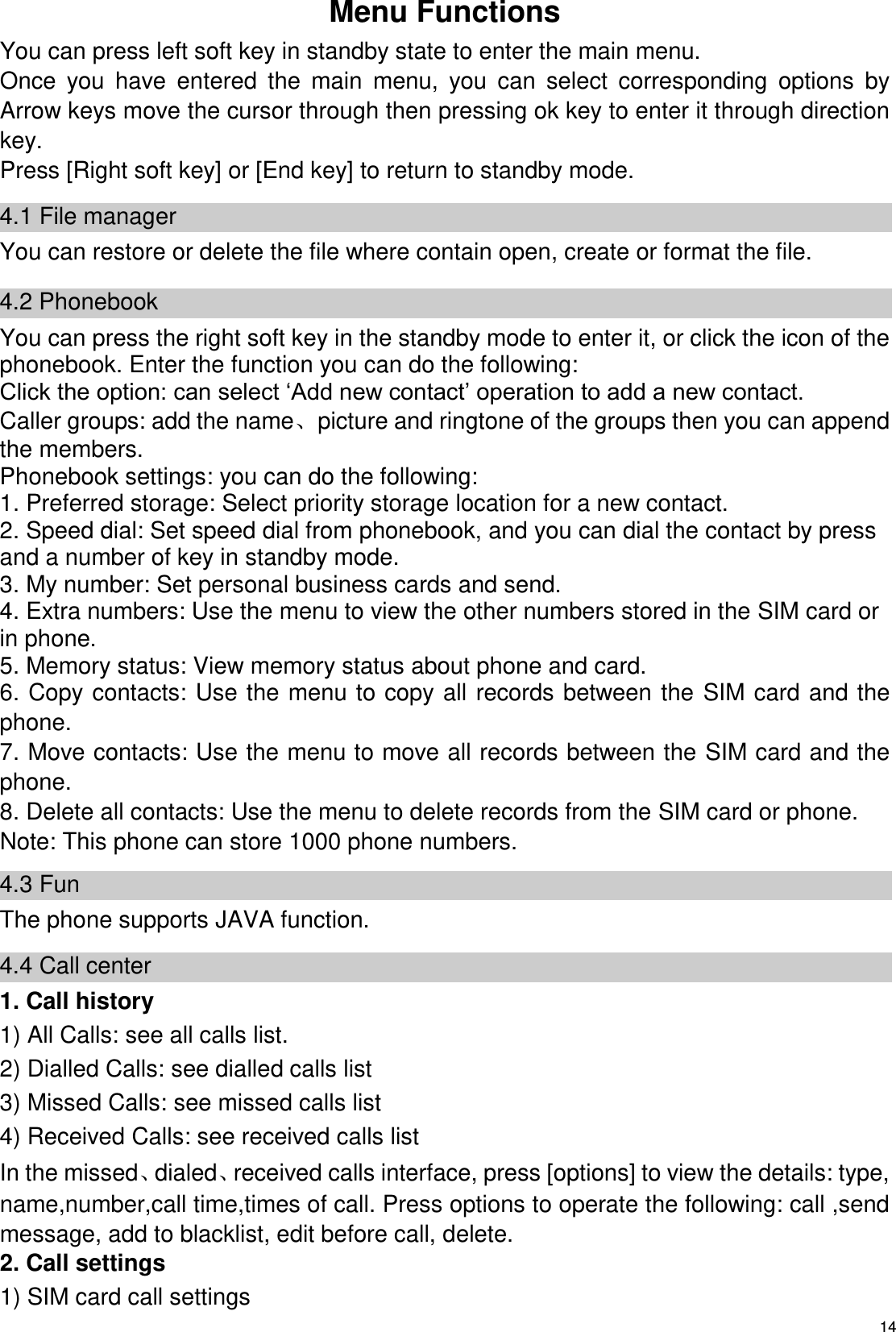   14 Menu Functions You can press left soft key in standby state to enter the main menu. Once  you  have  entered  the  main  menu,  you  can  select  corresponding  options  by Arrow keys move the cursor through then pressing ok key to enter it through direction key.     Press [Right soft key] or [End key] to return to standby mode. 4.1 File manager You can restore or delete the file where contain open, create or format the file. 4.2 Phonebook You can press the right soft key in the standby mode to enter it, or click the icon of the phonebook. Enter the function you can do the following:   Click the option: can select ‘Add new contact’ operation to add a new contact. Caller groups: add the namepicture and ringtone of the groups then you can append the members. Phonebook settings: you can do the following: 1. Preferred storage: Select priority storage location for a new contact. 2. Speed dial: Set speed dial from phonebook, and you can dial the contact by press and a number of key in standby mode. 3. My number: Set personal business cards and send. 4. Extra numbers: Use the menu to view the other numbers stored in the SIM card or in phone. 5. Memory status: View memory status about phone and card. 6. Copy contacts: Use the menu to copy all records between the  SIM card and the phone. 7. Move contacts: Use the menu to move all records between the SIM card and the phone. 8. Delete all contacts: Use the menu to delete records from the SIM card or phone. Note: This phone can store 1000 phone numbers. 4.3 Fun   The phone supports JAVA function.   4.4 Call center   1. Call history 1) All Calls: see all calls list. 2) Dialled Calls: see dialled calls list 3) Missed Calls: see missed calls list 4) Received Calls: see received calls list In the misseddialedreceived calls interface, press [options] to view the details: type, name,number,call time,times of call. Press options to operate the following: call ,send message, add to blacklist, edit before call, delete. 2. Call settings 1) SIM card call settings 