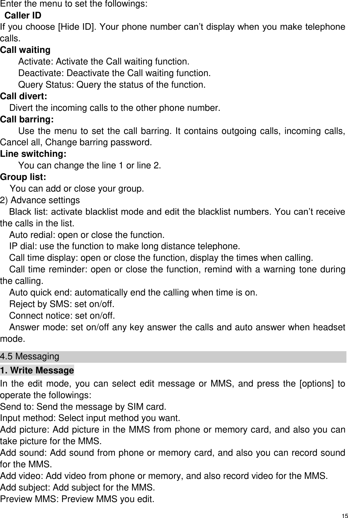   15 Enter the menu to set the followings: Caller ID If you choose [Hide ID]. Your phone number can’t display when you make telephone calls. Call waiting Activate: Activate the Call waiting function. Deactivate: Deactivate the Call waiting function. Query Status: Query the status of the function. Call divert:   Divert the incoming calls to the other phone number. Call barring: Use the menu to set the call barring. It contains outgoing calls, incoming calls, Cancel all, Change barring password. Line switching: You can change the line 1 or line 2. Group list: You can add or close your group. 2) Advance settings Black list: activate blacklist mode and edit the blacklist numbers. You can’t receive the calls in the list.   Auto redial: open or close the function. IP dial: use the function to make long distance telephone. Call time display: open or close the function, display the times when calling.   Call time reminder: open or close the function, remind with a warning tone during the calling. Auto quick end: automatically end the calling when time is on. Reject by SMS: set on/off.   Connect notice: set on/off. Answer mode: set on/off any key answer the calls and auto answer when headset mode. 4.5 Messaging 1. Write Message In  the  edit  mode,  you can  select  edit  message  or  MMS,  and  press the  [options] to operate the followings: Send to: Send the message by SIM card.   Input method: Select input method you want. Add picture: Add picture in the MMS from phone or memory card, and also you can take picture for the MMS. Add sound: Add sound from phone or memory card, and also you can record sound for the MMS. Add video: Add video from phone or memory, and also record video for the MMS. Add subject: Add subject for the MMS. Preview MMS: Preview MMS you edit. 