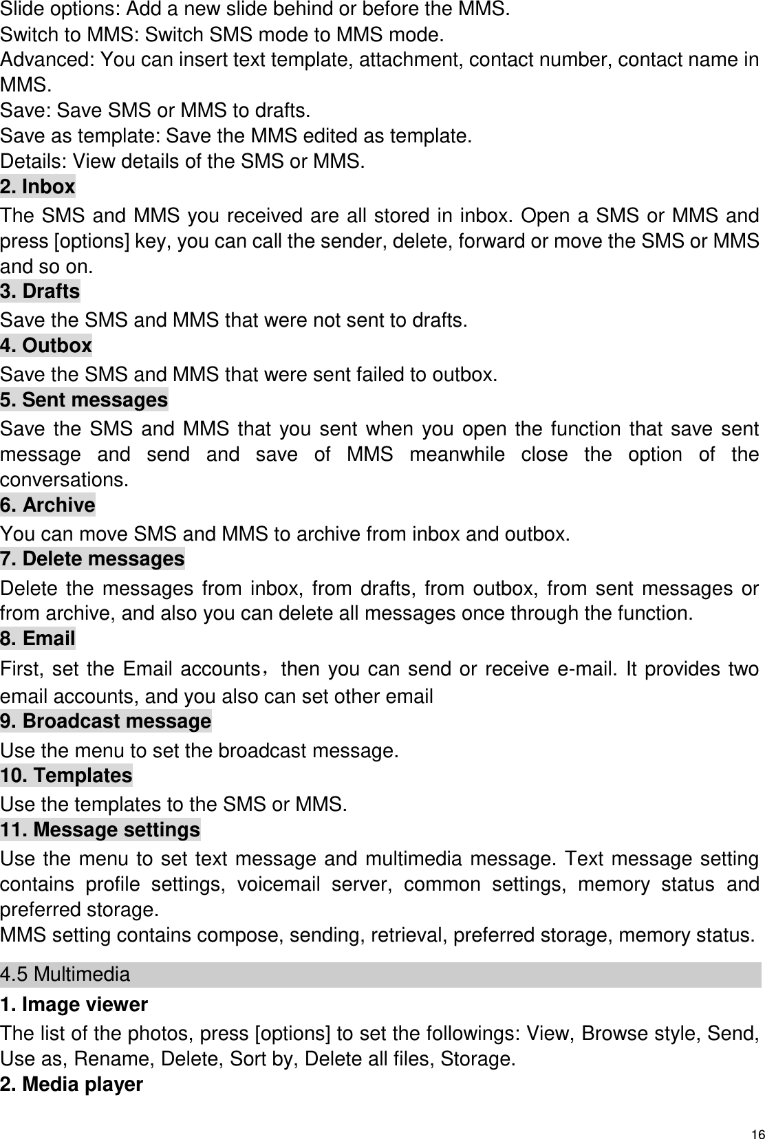   16 Slide options: Add a new slide behind or before the MMS.   Switch to MMS: Switch SMS mode to MMS mode. Advanced: You can insert text template, attachment, contact number, contact name in MMS. Save: Save SMS or MMS to drafts. Save as template: Save the MMS edited as template. Details: View details of the SMS or MMS. 2. Inbox The SMS and MMS you received are all stored in inbox. Open a SMS or MMS and press [options] key, you can call the sender, delete, forward or move the SMS or MMS and so on. 3. Drafts Save the SMS and MMS that were not sent to drafts. 4. Outbox Save the SMS and MMS that were sent failed to outbox. 5. Sent messages Save the  SMS and  MMS that  you  sent  when  you open the  function that save  sent message  and  send  and  save  of  MMS  meanwhile  close  the  option  of  the conversations. 6. Archive You can move SMS and MMS to archive from inbox and outbox. 7. Delete messages Delete  the  messages  from  inbox,  from  drafts, from  outbox,  from  sent  messages  or from archive, and also you can delete all messages once through the function. 8. Email First, set the  Email accounts，then you can send  or  receive e-mail. It provides two email accounts, and you also can set other email   9. Broadcast message Use the menu to set the broadcast message. 10. Templates Use the templates to the SMS or MMS. 11. Message settings Use the menu to set text message and multimedia message. Text message setting contains  profile  settings,  voicemail  server,  common  settings,  memory  status  and preferred storage.   MMS setting contains compose, sending, retrieval, preferred storage, memory status.   4.5 Multimedia 1. Image viewer The list of the photos, press [options] to set the followings: View, Browse style, Send, Use as, Rename, Delete, Sort by, Delete all files, Storage. 2. Media player 