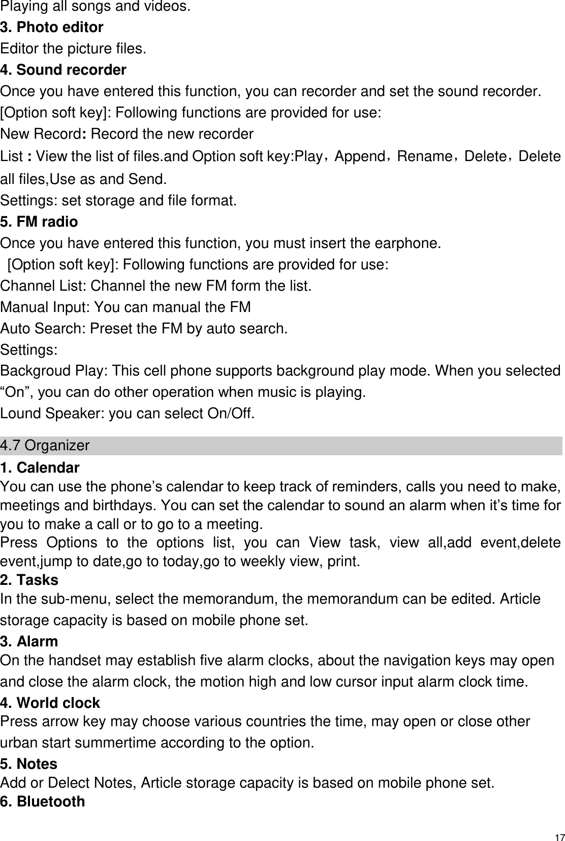   17 Playing all songs and videos. 3. Photo editor Editor the picture files. 4. Sound recorder Once you have entered this function, you can recorder and set the sound recorder. [Option soft key]: Following functions are provided for use: New Record: Record the new recorder List : View the list of files.and Option soft key:Play，Append，Rename，Delete，Delete all files,Use as and Send. Settings: set storage and file format. 5. FM radio Once you have entered this function, you must insert the earphone.   [Option soft key]: Following functions are provided for use: Channel List: Channel the new FM form the list. Manual Input: You can manual the FM   Auto Search: Preset the FM by auto search. Settings: Backgroud Play: This cell phone supports background play mode. When you selected “On”, you can do other operation when music is playing. Lound Speaker: you can select On/Off. 4.7 Organizer 1. Calendar You can use the phone’s calendar to keep track of reminders, calls you need to make, meetings and birthdays. You can set the calendar to sound an alarm when it’s time for you to make a call or to go to a meeting. Press  Options  to  the  options  list,  you  can  View  task,  view  all,add  event,delete event,jump to date,go to today,go to weekly view, print. 2. Tasks   In the sub-menu, select the memorandum, the memorandum can be edited. Article storage capacity is based on mobile phone set. 3. Alarm On the handset may establish five alarm clocks, about the navigation keys may open and close the alarm clock, the motion high and low cursor input alarm clock time. 4. World clock Press arrow key may choose various countries the time, may open or close other urban start summertime according to the option.   5. Notes Add or Delect Notes, Article storage capacity is based on mobile phone set. 6. Bluetooth 