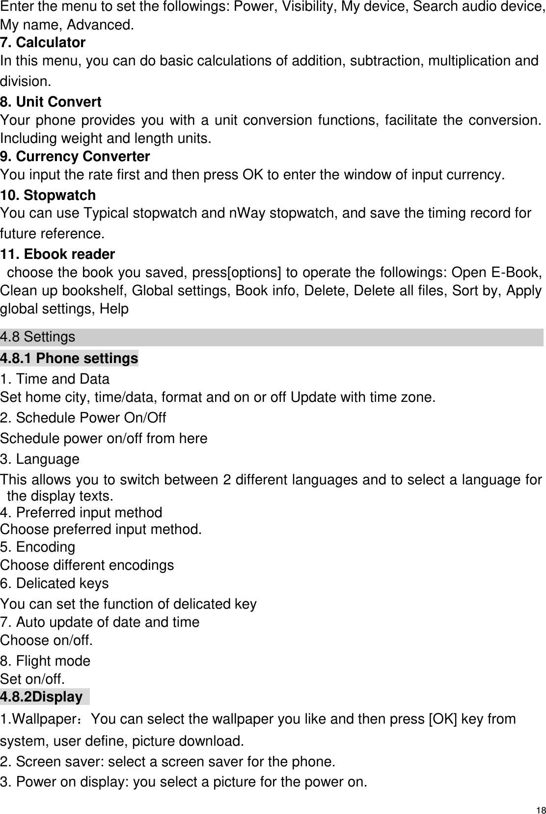   18 Enter the menu to set the followings: Power, Visibility, My device, Search audio device, My name, Advanced. 7. Calculator In this menu, you can do basic calculations of addition, subtraction, multiplication and division. 8. Unit Convert Your phone provides you with a  unit conversion functions, facilitate the conversion. Including weight and length units. 9. Currency Converter You input the rate first and then press OK to enter the window of input currency. 10. Stopwatch You can use Typical stopwatch and nWay stopwatch, and save the timing record for future reference. 11. Ebook reader   choose the book you saved, press[options] to operate the followings: Open E-Book, Clean up bookshelf, Global settings, Book info, Delete, Delete all files, Sort by, Apply global settings, Help 4.8 Settings 4.8.1 Phone settings 1. Time and Data Set home city, time/data, format and on or off Update with time zone. 2. Schedule Power On/Off   Schedule power on/off from here 3. Language This allows you to switch between 2 different languages and to select a language for the display texts. 4. Preferred input method Choose preferred input method. 5. Encoding Choose different encodings 6. Delicated keys You can set the function of delicated key   7. Auto update of date and time Choose on/off.     8. Flight mode Set on/off. 4.8.2Display   1.Wallpaper：You can select the wallpaper you like and then press [OK] key from system, user define, picture download. 2. Screen saver: select a screen saver for the phone. 3. Power on display: you select a picture for the power on. 