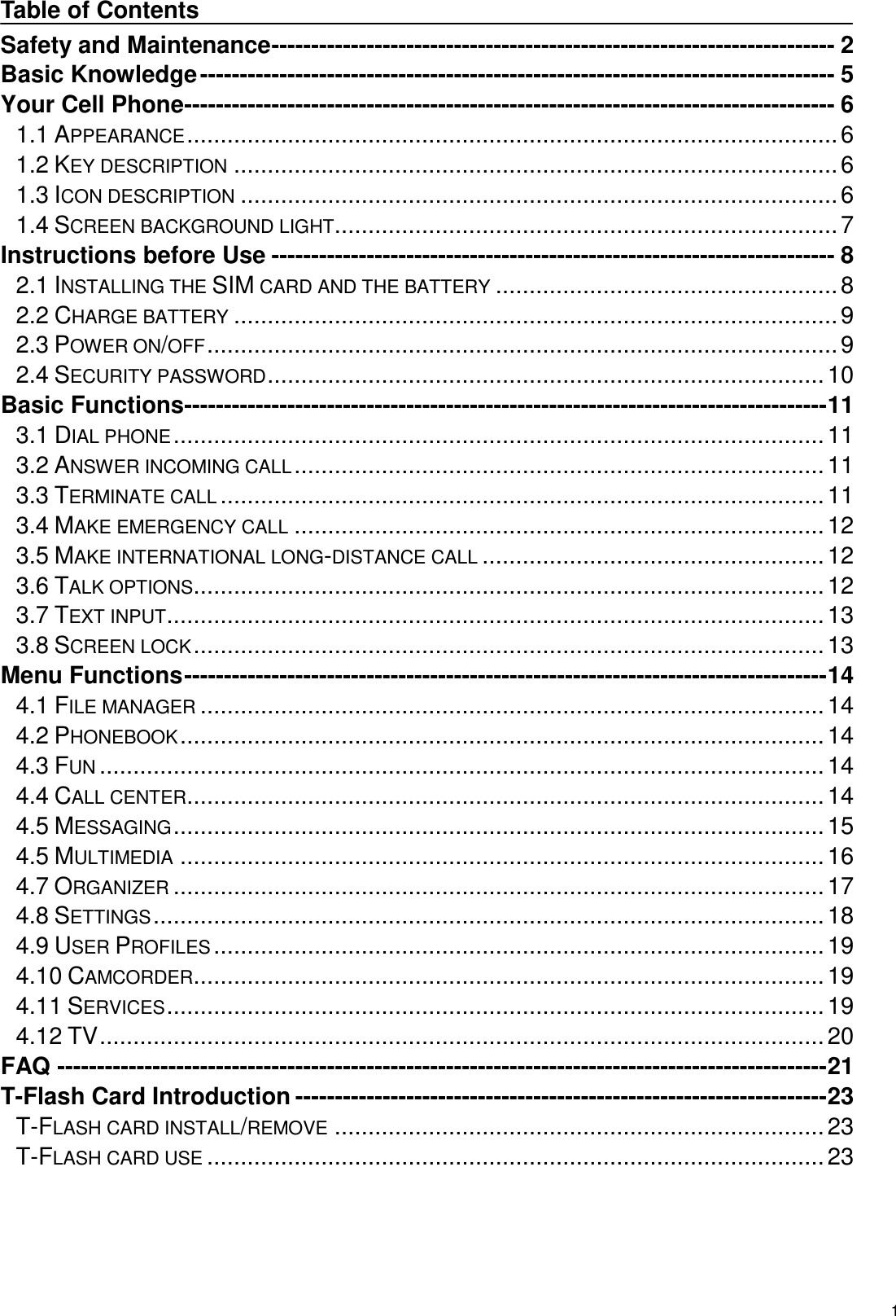   1  Table of Contents Safety and Maintenance ----------------------------------------------------------------------- 2 Basic Knowledge -------------------------------------------------------------------------------- 5 Your Cell Phone ---------------------------------------------------------------------------------- 6 1.1 APPEARANCE ................................................................................................. 6 1.2 KEY DESCRIPTION .......................................................................................... 6 1.3 ICON DESCRIPTION ......................................................................................... 6 1.4 SCREEN BACKGROUND LIGHT ........................................................................... 7 Instructions before Use ----------------------------------------------------------------------- 8 2.1 INSTALLING THE SIM CARD AND THE BATTERY ................................................... 8 2.2 CHARGE BATTERY .......................................................................................... 9 2.3 POWER ON/OFF .............................................................................................. 9 2.4 SECURITY PASSWORD ................................................................................... 10 Basic Functions --------------------------------------------------------------------------------- 11 3.1 DIAL PHONE ................................................................................................. 11 3.2 ANSWER INCOMING CALL ............................................................................... 11 3.3 TERMINATE CALL .......................................................................................... 11 3.4 MAKE EMERGENCY CALL ............................................................................... 12 3.5 MAKE INTERNATIONAL LONG-DISTANCE CALL ................................................... 12 3.6 TALK OPTIONS .............................................................................................. 12 3.7 TEXT INPUT .................................................................................................. 13 3.8 SCREEN LOCK .............................................................................................. 13 Menu Functions --------------------------------------------------------------------------------- 14 4.1 FILE MANAGER ............................................................................................. 14 4.2 PHONEBOOK ................................................................................................ 14 4.3 FUN ............................................................................................................ 14 4.4 CALL CENTER ............................................................................................... 14 4.5 MESSAGING ................................................................................................. 15 4.5 MULTIMEDIA ................................................................................................ 16 4.7 ORGANIZER ................................................................................................. 17 4.8 SETTINGS .................................................................................................... 18 4.9 USER PROFILES ........................................................................................... 19 4.10 CAMCORDER.............................................................................................. 19 4.11 SERVICES .................................................................................................. 19 4.12 TV ............................................................................................................ 20 FAQ ------------------------------------------------------------------------------------------------- 21 T-Flash Card Introduction ------------------------------------------------------------------- 23 T-FLASH CARD INSTALL/REMOVE ......................................................................... 23 T-FLASH CARD USE ............................................................................................ 23  