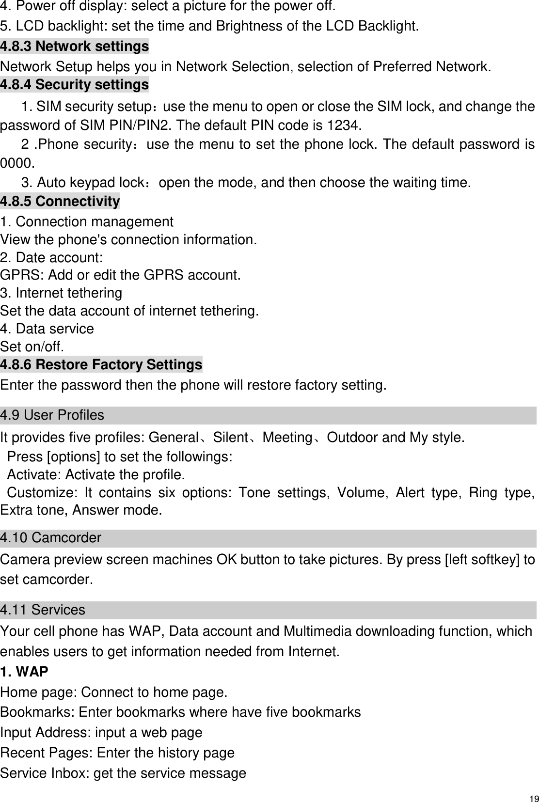  19 4. Power off display: select a picture for the power off. 5. LCD backlight: set the time and Brightness of the LCD Backlight. 4.8.3 Network settings Network Setup helps you in Network Selection, selection of Preferred Network. 4.8.4 Security settings 1. SIM security setup：use the menu to open or close the SIM lock, and change the password of SIM PIN/PIN2. The default PIN code is 1234.       2 .Phone security：use the menu to set the phone lock. The default password is 0000.       3. Auto keypad lock：open the mode, and then choose the waiting time. 4.8.5 Connectivity 1. Connection management View the phone&apos;s connection information. 2. Date account: GPRS: Add or edit the GPRS account. 3. Internet tethering Set the data account of internet tethering. 4. Data service Set on/off. 4.8.6 Restore Factory Settings Enter the password then the phone will restore factory setting. 4.9 User Profiles   It provides five profiles: GeneralSilentMeetingOutdoor and My style. Press [options] to set the followings: Activate: Activate the profile. Customize:  It  contains  six  options:  Tone  settings,  Volume,  Alert  type,  Ring  type, Extra tone, Answer mode. 4.10 Camcorder Camera preview screen machines OK button to take pictures. By press [left softkey] to set camcorder. 4.11 Services Your cell phone has WAP, Data account and Multimedia downloading function, which enables users to get information needed from Internet. 1. WAP   Home page: Connect to home page. Bookmarks: Enter bookmarks where have five bookmarks   Input Address: input a web page Recent Pages: Enter the history page Service Inbox: get the service message 