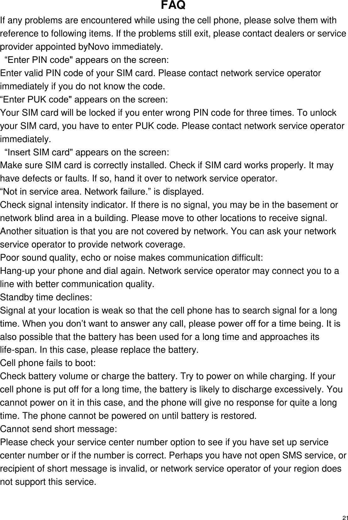   21 FAQ If any problems are encountered while using the cell phone, please solve them with reference to following items. If the problems still exit, please contact dealers or service provider appointed byNovo immediately.  “Enter PIN code&quot; appears on the screen: Enter valid PIN code of your SIM card. Please contact network service operator immediately if you do not know the code. “Enter PUK code&quot; appears on the screen: Your SIM card will be locked if you enter wrong PIN code for three times. To unlock your SIM card, you have to enter PUK code. Please contact network service operator immediately.  “Insert SIM card&quot; appears on the screen: Make sure SIM card is correctly installed. Check if SIM card works properly. It may have defects or faults. If so, hand it over to network service operator. “Not in service area. Network failure.” is displayed. Check signal intensity indicator. If there is no signal, you may be in the basement or network blind area in a building. Please move to other locations to receive signal. Another situation is that you are not covered by network. You can ask your network service operator to provide network coverage. Poor sound quality, echo or noise makes communication difficult: Hang-up your phone and dial again. Network service operator may connect you to a line with better communication quality. Standby time declines: Signal at your location is weak so that the cell phone has to search signal for a long time. When you don’t want to answer any call, please power off for a time being. It is also possible that the battery has been used for a long time and approaches its life-span. In this case, please replace the battery. Cell phone fails to boot: Check battery volume or charge the battery. Try to power on while charging. If your cell phone is put off for a long time, the battery is likely to discharge excessively. You cannot power on it in this case, and the phone will give no response for quite a long time. The phone cannot be powered on until battery is restored. Cannot send short message: Please check your service center number option to see if you have set up service center number or if the number is correct. Perhaps you have not open SMS service, or recipient of short message is invalid, or network service operator of your region does not support this service. 