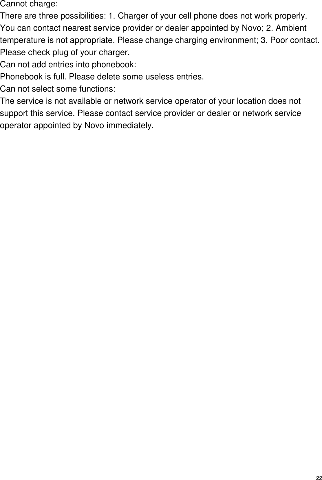   22 Cannot charge: There are three possibilities: 1. Charger of your cell phone does not work properly. You can contact nearest service provider or dealer appointed by Novo; 2. Ambient temperature is not appropriate. Please change charging environment; 3. Poor contact. Please check plug of your charger. Can not add entries into phonebook: Phonebook is full. Please delete some useless entries. Can not select some functions: The service is not available or network service operator of your location does not support this service. Please contact service provider or dealer or network service operator appointed by Novo immediately.  