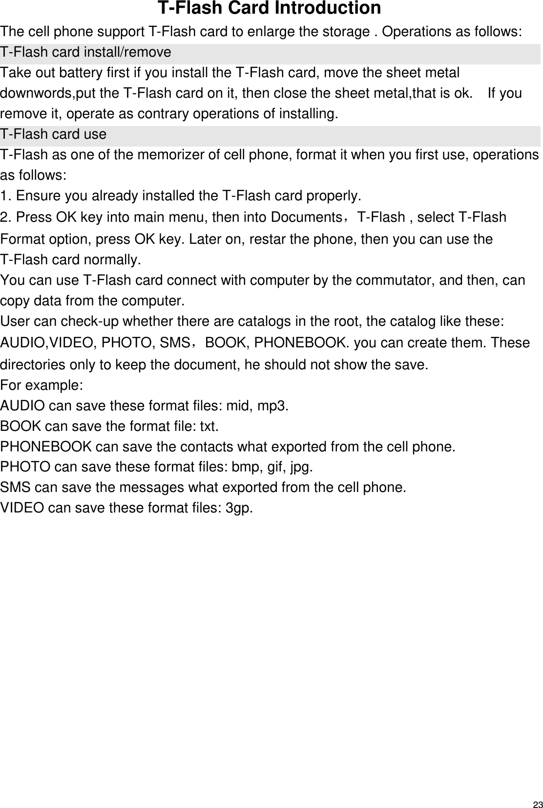   23 T-Flash Card Introduction The cell phone support T-Flash card to enlarge the storage . Operations as follows: T-Flash card install/remove Take out battery first if you install the T-Flash card, move the sheet metal downwords,put the T-Flash card on it, then close the sheet metal,that is ok.    If you remove it, operate as contrary operations of installing. T-Flash card use T-Flash as one of the memorizer of cell phone, format it when you first use, operations as follows: 1. Ensure you already installed the T-Flash card properly. 2. Press OK key into main menu, then into Documents，T-Flash , select T-Flash Format option, press OK key. Later on, restar the phone, then you can use the T-Flash card normally. You can use T-Flash card connect with computer by the commutator, and then, can copy data from the computer. User can check-up whether there are catalogs in the root, the catalog like these: AUDIO,VIDEO, PHOTO, SMS，BOOK, PHONEBOOK. you can create them. These directories only to keep the document, he should not show the save. For example: AUDIO can save these format files: mid, mp3.   BOOK can save the format file: txt.   PHONEBOOK can save the contacts what exported from the cell phone. PHOTO can save these format files: bmp, gif, jpg.   SMS can save the messages what exported from the cell phone. VIDEO can save these format files: 3gp.  