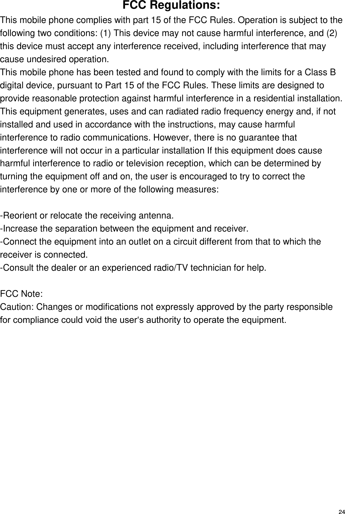   24 FCC Regulations: This mobile phone complies with part 15 of the FCC Rules. Operation is subject to the following two conditions: (1) This device may not cause harmful interference, and (2) this device must accept any interference received, including interference that may cause undesired operation. This mobile phone has been tested and found to comply with the limits for a Class B digital device, pursuant to Part 15 of the FCC Rules. These limits are designed to provide reasonable protection against harmful interference in a residential installation. This equipment generates, uses and can radiated radio frequency energy and, if not installed and used in accordance with the instructions, may cause harmful interference to radio communications. However, there is no guarantee that interference will not occur in a particular installation If this equipment does cause harmful interference to radio or television reception, which can be determined by turning the equipment off and on, the user is encouraged to try to correct the interference by one or more of the following measures:  -Reorient or relocate the receiving antenna. -Increase the separation between the equipment and receiver. -Connect the equipment into an outlet on a circuit different from that to which the receiver is connected. -Consult the dealer or an experienced radio/TV technician for help.  FCC Note: Caution: Changes or modifications not expressly approved by the party responsible for compliance could void the user‘s authority to operate the equipment. 