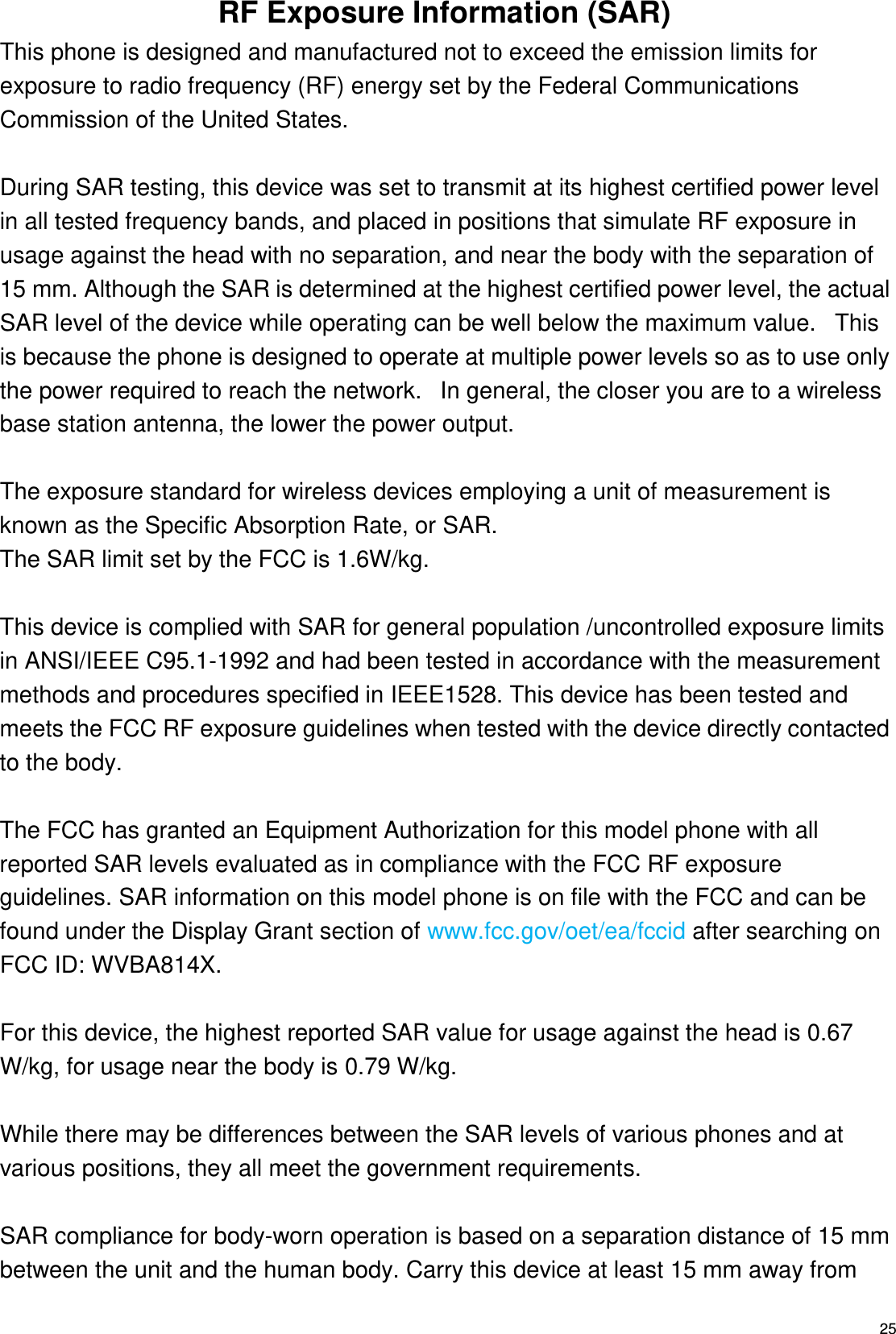   25 RF Exposure Information (SAR) This phone is designed and manufactured not to exceed the emission limits for exposure to radio frequency (RF) energy set by the Federal Communications Commission of the United States.    During SAR testing, this device was set to transmit at its highest certified power level in all tested frequency bands, and placed in positions that simulate RF exposure in usage against the head with no separation, and near the body with the separation of 15 mm. Although the SAR is determined at the highest certified power level, the actual SAR level of the device while operating can be well below the maximum value.   This is because the phone is designed to operate at multiple power levels so as to use only the power required to reach the network.   In general, the closer you are to a wireless base station antenna, the lower the power output.  The exposure standard for wireless devices employing a unit of measurement is known as the Specific Absorption Rate, or SAR.  The SAR limit set by the FCC is 1.6W/kg.   This device is complied with SAR for general population /uncontrolled exposure limits in ANSI/IEEE C95.1-1992 and had been tested in accordance with the measurement methods and procedures specified in IEEE1528. This device has been tested and meets the FCC RF exposure guidelines when tested with the device directly contacted to the body.    The FCC has granted an Equipment Authorization for this model phone with all reported SAR levels evaluated as in compliance with the FCC RF exposure guidelines. SAR information on this model phone is on file with the FCC and can be found under the Display Grant section of www.fcc.gov/oet/ea/fccid after searching on FCC ID: WVBA814X.  For this device, the highest reported SAR value for usage against the head is 0.67 W/kg, for usage near the body is 0.79 W/kg.  While there may be differences between the SAR levels of various phones and at various positions, they all meet the government requirements.  SAR compliance for body-worn operation is based on a separation distance of 15 mm between the unit and the human body. Carry this device at least 15 mm away from 