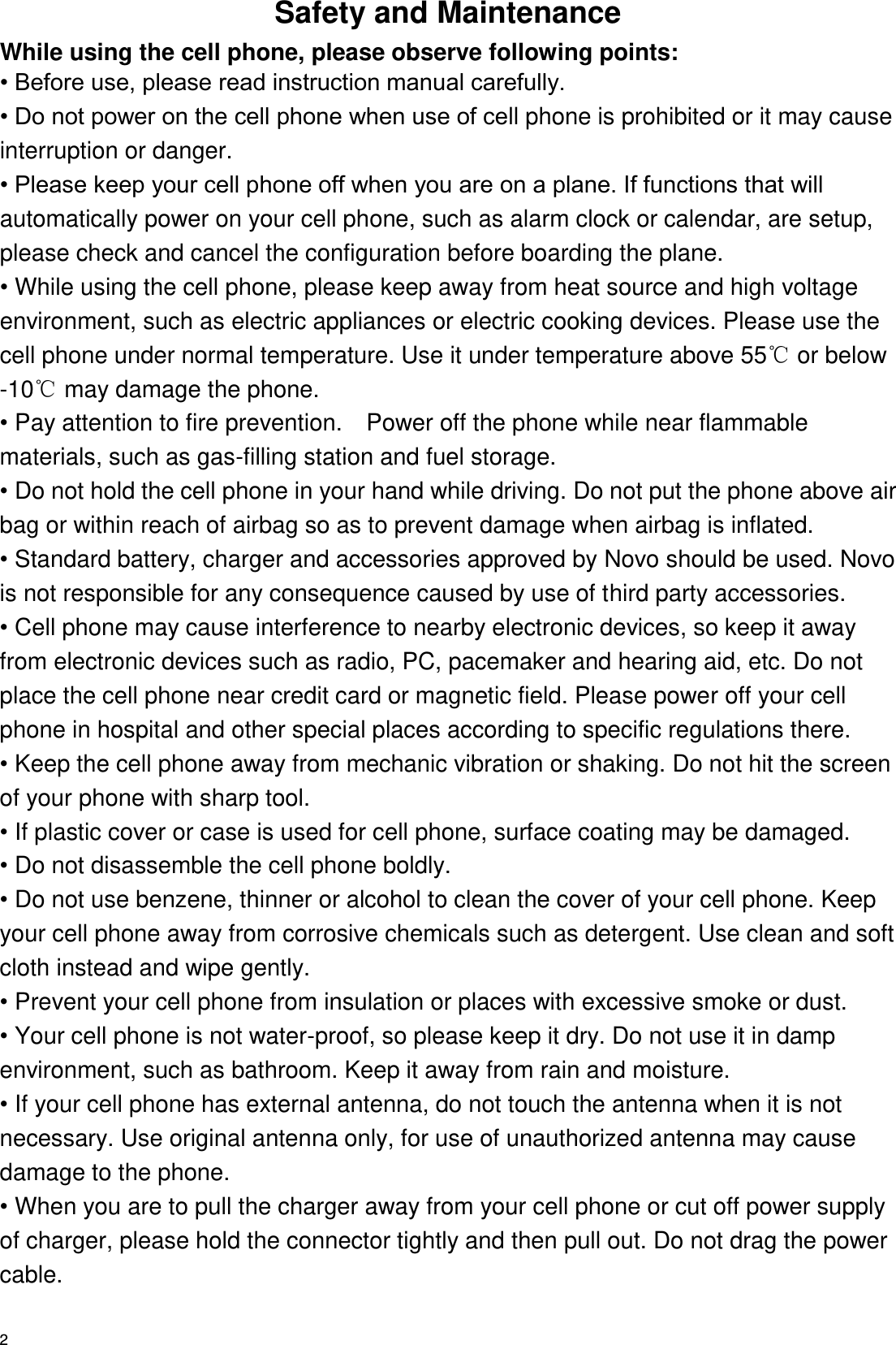   2 Safety and Maintenance While using the cell phone, please observe following points: • Before use, please read instruction manual carefully. • Do not power on the cell phone when use of cell phone is prohibited or it may cause interruption or danger. • Please keep your cell phone off when you are on a plane. If functions that will automatically power on your cell phone, such as alarm clock or calendar, are setup, please check and cancel the configuration before boarding the plane. • While using the cell phone, please keep away from heat source and high voltage environment, such as electric appliances or electric cooking devices. Please use the cell phone under normal temperature. Use it under temperature above 55℃ or below -10℃ may damage the phone. • Pay attention to fire prevention.    Power off the phone while near flammable materials, such as gas-filling station and fuel storage. • Do not hold the cell phone in your hand while driving. Do not put the phone above air bag or within reach of airbag so as to prevent damage when airbag is inflated. • Standard battery, charger and accessories approved by Novo should be used. Novo is not responsible for any consequence caused by use of third party accessories. • Cell phone may cause interference to nearby electronic devices, so keep it away from electronic devices such as radio, PC, pacemaker and hearing aid, etc. Do not place the cell phone near credit card or magnetic field. Please power off your cell phone in hospital and other special places according to specific regulations there. • Keep the cell phone away from mechanic vibration or shaking. Do not hit the screen of your phone with sharp tool. • If plastic cover or case is used for cell phone, surface coating may be damaged. • Do not disassemble the cell phone boldly. • Do not use benzene, thinner or alcohol to clean the cover of your cell phone. Keep your cell phone away from corrosive chemicals such as detergent. Use clean and soft cloth instead and wipe gently. • Prevent your cell phone from insulation or places with excessive smoke or dust. • Your cell phone is not water-proof, so please keep it dry. Do not use it in damp environment, such as bathroom. Keep it away from rain and moisture. • If your cell phone has external antenna, do not touch the antenna when it is not necessary. Use original antenna only, for use of unauthorized antenna may cause damage to the phone.   • When you are to pull the charger away from your cell phone or cut off power supply of charger, please hold the connector tightly and then pull out. Do not drag the power cable. 