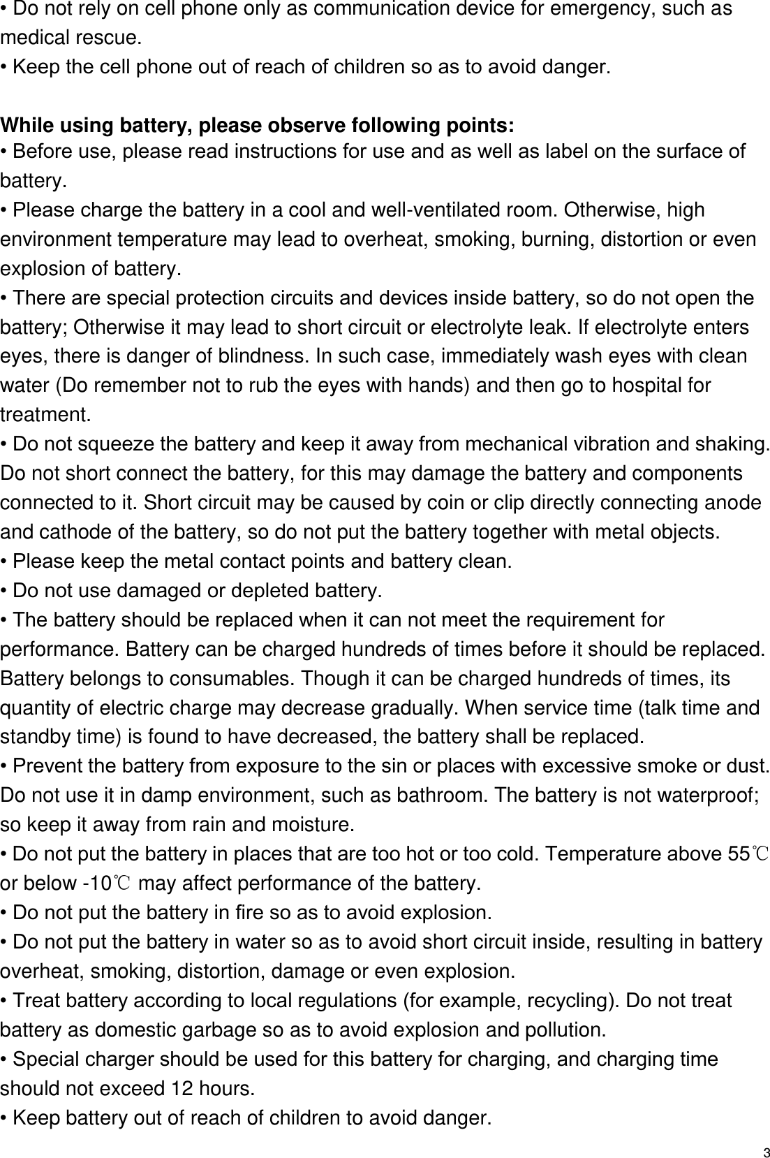   3 • Do not rely on cell phone only as communication device for emergency, such as medical rescue. • Keep the cell phone out of reach of children so as to avoid danger.  While using battery, please observe following points: • Before use, please read instructions for use and as well as label on the surface of battery. • Please charge the battery in a cool and well-ventilated room. Otherwise, high environment temperature may lead to overheat, smoking, burning, distortion or even explosion of battery. • There are special protection circuits and devices inside battery, so do not open the battery; Otherwise it may lead to short circuit or electrolyte leak. If electrolyte enters eyes, there is danger of blindness. In such case, immediately wash eyes with clean water (Do remember not to rub the eyes with hands) and then go to hospital for treatment. • Do not squeeze the battery and keep it away from mechanical vibration and shaking. Do not short connect the battery, for this may damage the battery and components connected to it. Short circuit may be caused by coin or clip directly connecting anode and cathode of the battery, so do not put the battery together with metal objects. • Please keep the metal contact points and battery clean. • Do not use damaged or depleted battery. • The battery should be replaced when it can not meet the requirement for performance. Battery can be charged hundreds of times before it should be replaced. Battery belongs to consumables. Though it can be charged hundreds of times, its quantity of electric charge may decrease gradually. When service time (talk time and standby time) is found to have decreased, the battery shall be replaced. • Prevent the battery from exposure to the sin or places with excessive smoke or dust. Do not use it in damp environment, such as bathroom. The battery is not waterproof; so keep it away from rain and moisture. • Do not put the battery in places that are too hot or too cold. Temperature above 55℃ or below -10℃ may affect performance of the battery. • Do not put the battery in fire so as to avoid explosion. • Do not put the battery in water so as to avoid short circuit inside, resulting in battery overheat, smoking, distortion, damage or even explosion. • Treat battery according to local regulations (for example, recycling). Do not treat battery as domestic garbage so as to avoid explosion and pollution. • Special charger should be used for this battery for charging, and charging time should not exceed 12 hours. • Keep battery out of reach of children to avoid danger. 