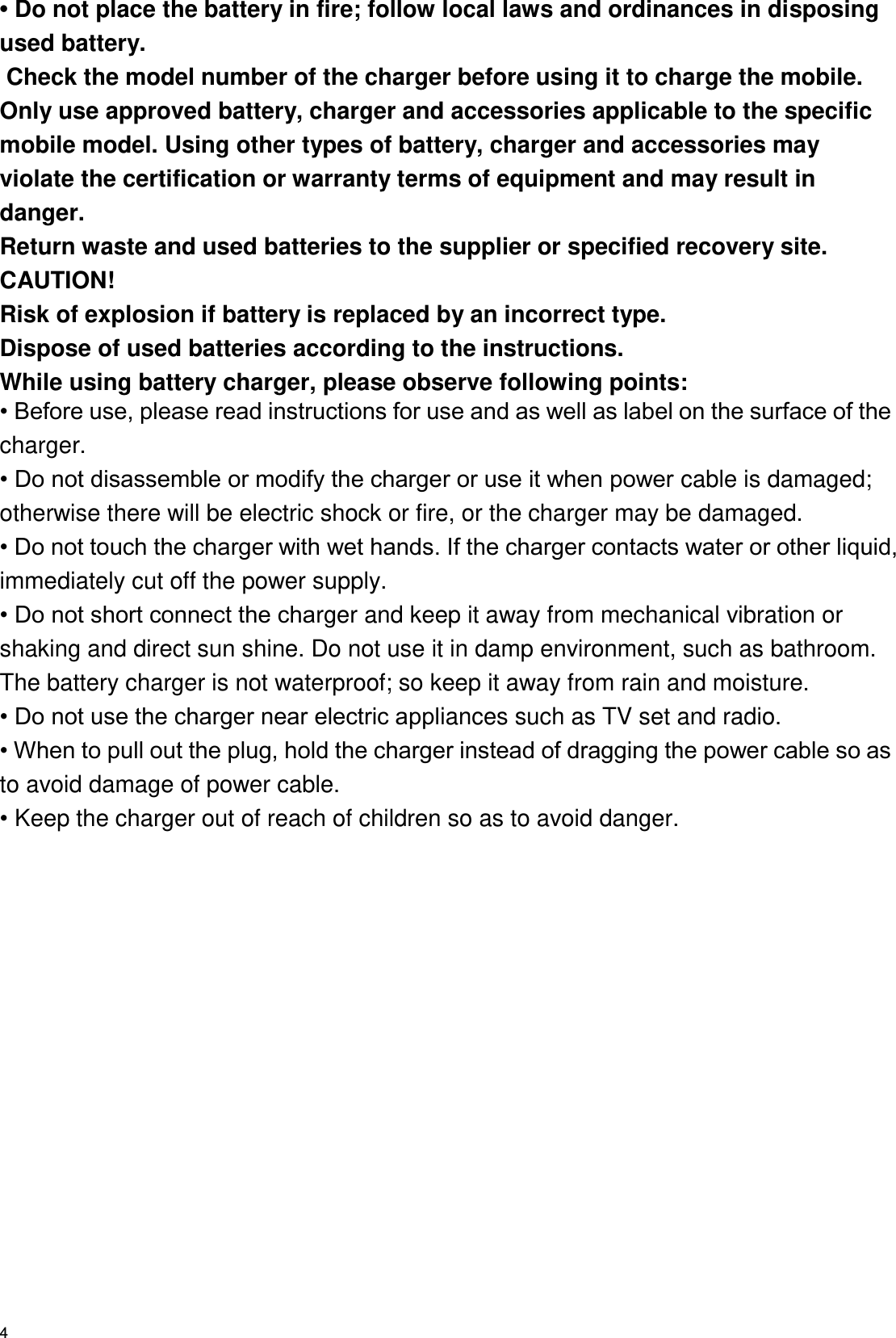   4 • Do not place the battery in fire; follow local laws and ordinances in disposing used battery.  Check the model number of the charger before using it to charge the mobile.   Only use approved battery, charger and accessories applicable to the specific mobile model. Using other types of battery, charger and accessories may violate the certification or warranty terms of equipment and may result in danger. Return waste and used batteries to the supplier or specified recovery site. CAUTION! Risk of explosion if battery is replaced by an incorrect type. Dispose of used batteries according to the instructions. While using battery charger, please observe following points: • Before use, please read instructions for use and as well as label on the surface of the charger. • Do not disassemble or modify the charger or use it when power cable is damaged; otherwise there will be electric shock or fire, or the charger may be damaged. • Do not touch the charger with wet hands. If the charger contacts water or other liquid, immediately cut off the power supply. • Do not short connect the charger and keep it away from mechanical vibration or shaking and direct sun shine. Do not use it in damp environment, such as bathroom. The battery charger is not waterproof; so keep it away from rain and moisture. • Do not use the charger near electric appliances such as TV set and radio. • When to pull out the plug, hold the charger instead of dragging the power cable so as to avoid damage of power cable. • Keep the charger out of reach of children so as to avoid danger. 