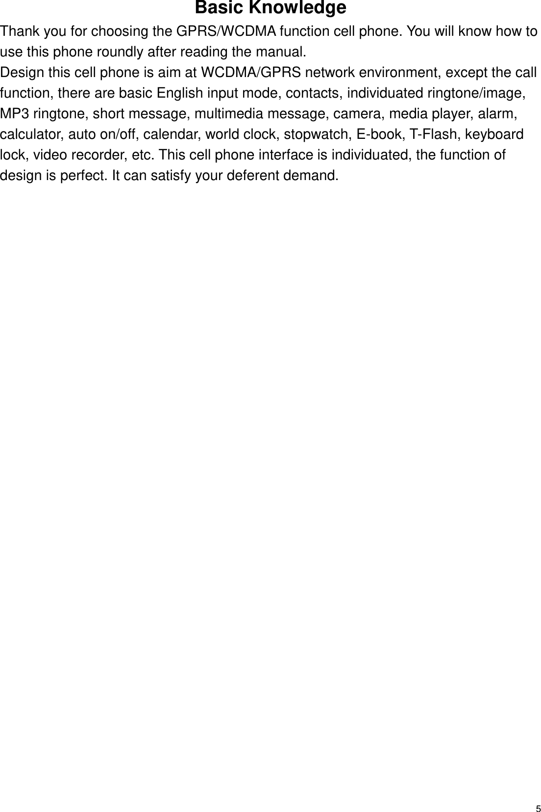   5 Basic Knowledge Thank you for choosing the GPRS/WCDMA function cell phone. You will know how to use this phone roundly after reading the manual. Design this cell phone is aim at WCDMA/GPRS network environment, except the call function, there are basic English input mode, contacts, individuated ringtone/image, MP3 ringtone, short message, multimedia message, camera, media player, alarm, calculator, auto on/off, calendar, world clock, stopwatch, E-book, T-Flash, keyboard lock, video recorder, etc. This cell phone interface is individuated, the function of design is perfect. It can satisfy your deferent demand. 