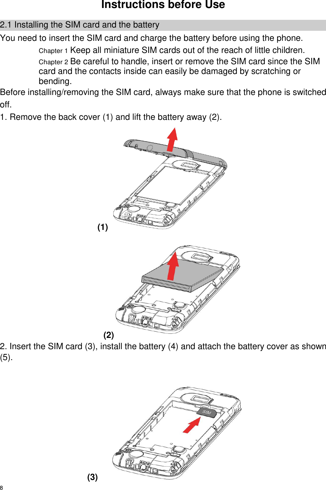   8 Instructions before Use 2.1 Installing the SIM card and the battery You need to insert the SIM card and charge the battery before using the phone. Chapter 1 Keep all miniature SIM cards out of the reach of little children. Chapter 2 Be careful to handle, insert or remove the SIM card since the SIM card and the contacts inside can easily be damaged by scratching or bending. Before installing/removing the SIM card, always make sure that the phone is switched off. 1. Remove the back cover (1) and lift the battery away (2). (1)  (2)  2. Insert the SIM card (3), install the battery (4) and attach the battery cover as shown (5).                                                                        (3)       