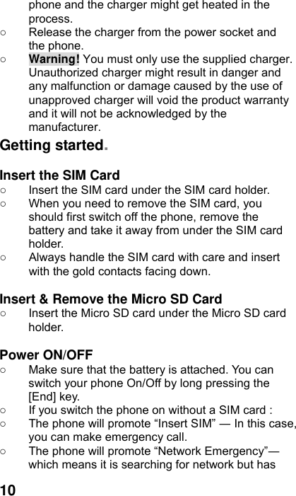  10 phone and the charger might get heated in the process.  ○  Release the charger from the power socket and the phone. ○ Warning! You must only use the supplied charger. Unauthorized charger might result in danger and any malfunction or damage caused by the use of unapproved charger will void the product warranty and it will not be acknowledged by the manufacturer. Getting started.  Insert the SIM Card ○  Insert the SIM card under the SIM card holder. ○  When you need to remove the SIM card, you should first switch off the phone, remove the battery and take it away from under the SIM card holder. ○  Always handle the SIM card with care and insert with the gold contacts facing down.  Insert &amp; Remove the Micro SD Card ○  Insert the Micro SD card under the Micro SD card holder.  Power ON/OFF  ○  Make sure that the battery is attached. You can switch your phone On/Off by long pressing the [End] key. ○  If you switch the phone on without a SIM card : ○  The phone will promote “Insert SIM” ― In this case, you can make emergency call. ○  The phone will promote “Network Emergency”― which means it is searching for network but has 