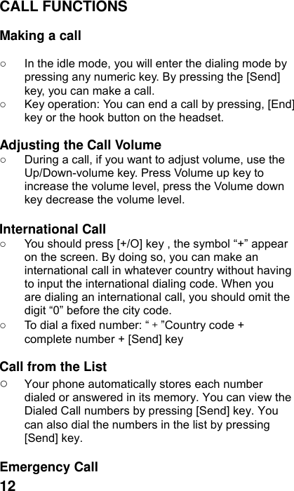  12 CALL FUNCTIONS  Making a call  ○  In the idle mode, you will enter the dialing mode by pressing any numeric key. By pressing the [Send] key, you can make a call. ○  Key operation: You can end a call by pressing, [End] key or the hook button on the headset.  Adjusting the Call Volume ○  During a call, if you want to adjust volume, use the Up/Down-volume key. Press Volume up key to increase the volume level, press the Volume down key decrease the volume level.  International Call ○  You should press [+/O] key , the symbol “+” appear on the screen. By doing so, you can make an international call in whatever country without having to input the international dialing code. When you are dialing an international call, you should omit the digit “0” before the city code. ○  To dial a fixed number: “＋”Country code + complete number + [Send] key    Call from the List ○ Your phone automatically stores each number dialed or answered in its memory. You can view the Dialed Call numbers by pressing [Send] key. You can also dial the numbers in the list by pressing [Send] key.   Emergency Call 