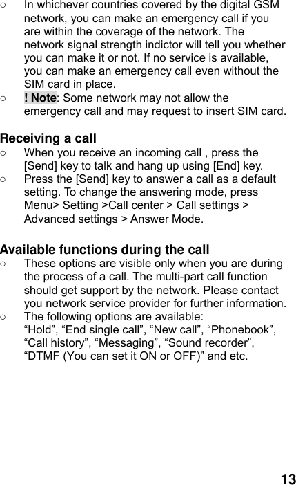  13 ○  In whichever countries covered by the digital GSM network, you can make an emergency call if you are within the coverage of the network. The network signal strength indictor will tell you whether you can make it or not. If no service is available, you can make an emergency call even without the SIM card in place.   ○ ! Note: Some network may not allow the emergency call and may request to insert SIM card.  Receiving a call ○  When you receive an incoming call , press the [Send] key to talk and hang up using [End] key. ○  Press the [Send] key to answer a call as a default setting. To change the answering mode, press Menu&gt; Setting &gt;Call center &gt; Call settings &gt; Advanced settings &gt; Answer Mode.  Available functions during the call ○  These options are visible only when you are during the process of a call. The multi-part call function should get support by the network. Please contact you network service provider for further information. ○  The following options are available: “Hold”, “End single call”, “New call”, “Phonebook”, “Call history”, “Messaging”, “Sound recorder”, “DTMF (You can set it ON or OFF)” and etc.  