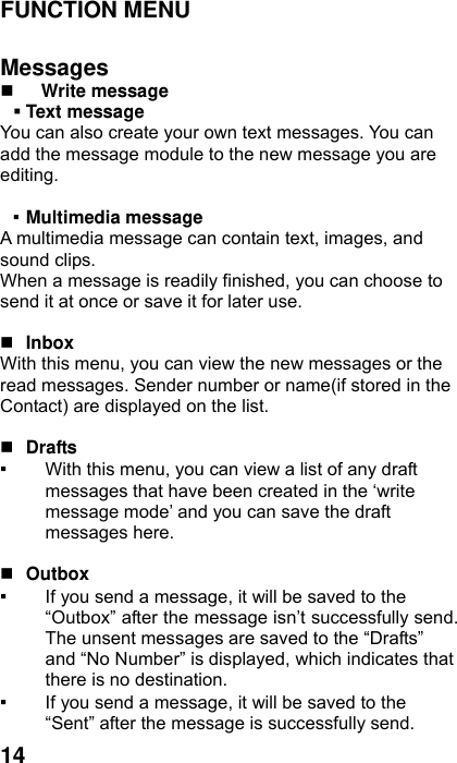  14 FUNCTION MENU    Messages  Write message    Text message   You can also create your own text messages. You can add the message module to the new message you are editing.  ▪ Multimedia message A multimedia message can contain text, images, and sound clips. When a message is readily finished, you can choose to send it at once or save it for later use.     Inbox With this menu, you can view the new messages or the read messages. Sender number or name(if stored in the Contact) are displayed on the list.     Drafts  ▪ With this menu, you can view a list of any draft messages that have been created in the ‘write message mode’ and you can save the draft messages here.   Outbox  ▪ If you send a message, it will be saved to the “Outbox” after the message isn’t successfully send. The unsent messages are saved to the “Drafts” and “No Number” is displayed, which indicates that there is no destination. ▪ If you send a message, it will be saved to the “Sent” after the message is successfully send.   