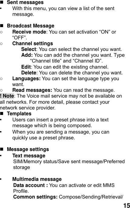  15   Sent messages ▪ With this menu, you can view a list of the sent message.    Broadcast Message ○ Receive mode: You can set activation “ON” or “OFF”. ○ Channel settings Select: You can select the channel you want. Add: You can add the channel you want. Type “Channel title” and “Channel ID”. Edit: You can edit the existing channel. Delete: You can delete the channel you want. ○ Languages: You can set the language type you want.  ○ Read messages: You can read the message. ! Note: The Voice mail service may not be available on all networks. For more detail, please contact your network service provider.  Templates  ▪ Users can insert a preset phrase into a text message which is being composed. ▪ When you are sending a message, you can quickly use a preset phrase.     Message settings   ▪ Text message   SIM/Memory status/Save sent message/Preferred storage  ▪ Multimedia message Data account : You can activate or edit MMS Profile. Common settings: Compose/Sending/Retrieval/ 