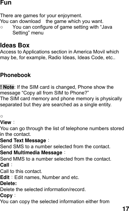  17 Fun  There are games for your enjoyment.   You can download    the game which you want. ○  You can configure of game setting with “Java Setting” menu  Ideas Box  Access to Applications section in America Movil which may be, for example, Radio Ideas, Ideas Code, etc..   Phonebook   ! Note: If the SIM card is changed, Phone show the message “Copy all from SIM to Phone?”   The SIM card memory and phone memory is physically separated but they are searched as a single entity.  ○   View： You can go through the list of telephone numbers stored in the contact. Send Text Message： Send SMS to a number selected from the contact.   Send Multimedia Message： Send MMS to a number selected from the contact. Call： Call to this contact. Edit：Edit names, Number and etc. Delete:  Delete the selected information/record. Copy： You can copy the selected information either from 