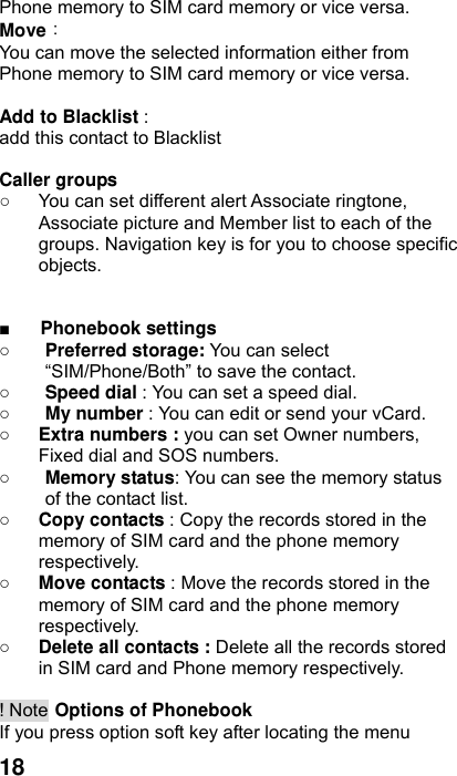  18 Phone memory to SIM card memory or vice versa. Move： You can move the selected information either from Phone memory to SIM card memory or vice versa.    Add to Blacklist :  add this contact to Blacklist  Caller groups   ○  You can set different alert Associate ringtone, Associate picture and Member list to each of the groups. Navigation key is for you to choose specific objects.   ■ Phonebook settings   ○ Preferred storage: You can select “SIM/Phone/Both” to save the contact.   ○ Speed dial : You can set a speed dial. ○ My number : You can edit or send your vCard. ○ Extra numbers : you can set Owner numbers, Fixed dial and SOS numbers. ○ Memory status: You can see the memory status of the contact list. ○ Copy contacts : Copy the records stored in the memory of SIM card and the phone memory respectively.  ○ Move contacts : Move the records stored in the memory of SIM card and the phone memory respectively.  ○ Delete all contacts : Delete all the records stored in SIM card and Phone memory respectively.  ! Note Options of Phonebook If you press option soft key after locating the menu 