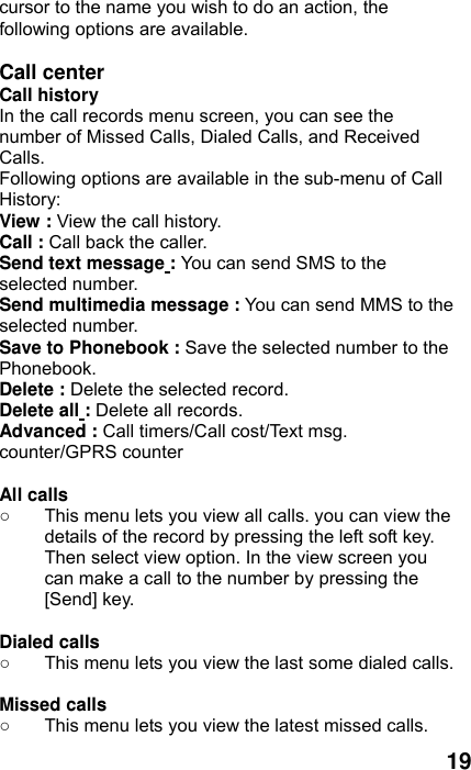  19 cursor to the name you wish to do an action, the following options are available.  Call center Call history   In the call records menu screen, you can see the number of Missed Calls, Dialed Calls, and Received Calls. Following options are available in the sub-menu of Call History:  View : View the call history. Call : Call back the caller. Send text message : You can send SMS to the selected number. Send multimedia message : You can send MMS to the selected number. Save to Phonebook : Save the selected number to the Phonebook. Delete : Delete the selected record. Delete all : Delete all records. Advanced : Call timers/Call cost/Text msg. counter/GPRS counter  All calls   ○  This menu lets you view all calls. you can view the details of the record by pressing the left soft key. Then select view option. In the view screen you can make a call to the number by pressing the [Send] key.  Dialed calls   ○  This menu lets you view the last some dialed calls.    Missed calls   ○  This menu lets you view the latest missed calls.   