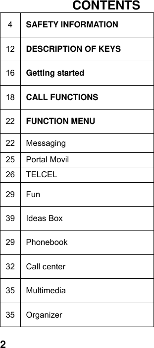  2 CONTENTS 4  SAFETY INFORMATION 12  DESCRIPTION OF KEYS 16  Getting started 18  CALL FUNCTIONS 22  FUNCTION MENU   22 Messaging 25 Portal Movil 26 TELCEL 29 Fun 39 Ideas Box 29 Phonebook 32 Call center 35 Multimedia 35 Organizer 