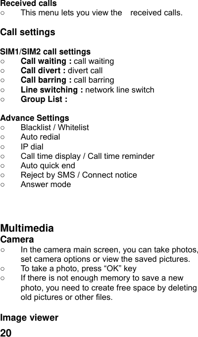  20  Received calls   ○  This menu lets you view the    received calls.    Call settings  SIM1/SIM2 call settings ○ Call waiting : call waiting  ○ Call divert : divert call ○ Call barring : call barring ○ Line switching : network line switch  ○ Group List :  Advance Settings   ○  Blacklist / Whitelist ○ Auto redial ○ IP dial ○  Call time display / Call time reminder ○  Auto quick end ○  Reject by SMS / Connect notice ○ Answer mode    Multimedia Camera  ○  In the camera main screen, you can take photos, set camera options or view the saved pictures. ○  To take a photo, press “OK” key ○  If there is not enough memory to save a new photo, you need to create free space by deleting old pictures or other files.  Image viewer   