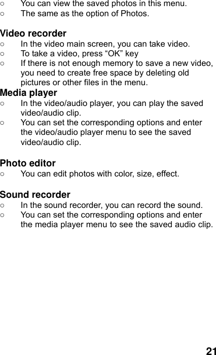  21 ○  You can view the saved photos in this menu.   ○  The same as the option of Photos.  Video recorder   ○  In the video main screen, you can take video. ○  To take a video, press “OK” key ○  If there is not enough memory to save a new video, you need to create free space by deleting old pictures or other files in the menu. Media player ○  In the video/audio player, you can play the saved video/audio clip. ○  You can set the corresponding options and enter the video/audio player menu to see the saved video/audio clip.  Photo editor ○  You can edit photos with color, size, effect.  Sound recorder ○  In the sound recorder, you can record the sound. ○  You can set the corresponding options and enter the media player menu to see the saved audio clip.   