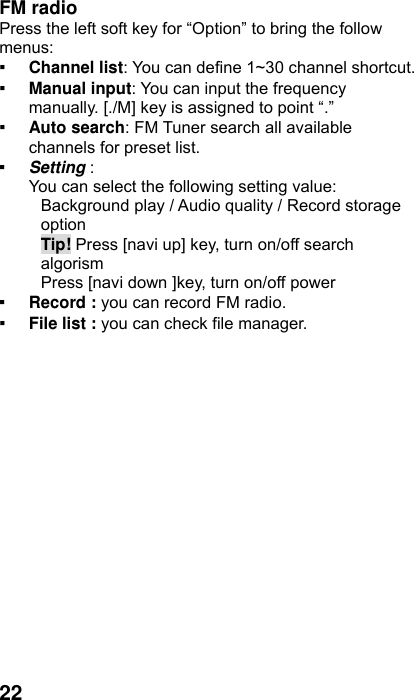  22 FM radio   Press the left soft key for “Option” to bring the follow menus: ▪ Channel list: You can define 1~30 channel shortcut. ▪ Manual input: You can input the frequency manually. [./M] key is assigned to point “.” ▪ Auto search: FM Tuner search all available channels for preset list. ▪ Setting :  You can select the following setting value: Background play / Audio quality / Record storage option Tip! Press [navi up] key, turn on/off search algorism Press [navi down ]key, turn on/off power   ▪ Record : you can record FM radio. ▪ File list : you can check file manager. 