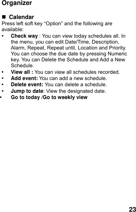  23  Organizer   Calendar  Press left soft key “Option” and the following are available: ▪ Check way : You can view today schedules all. In the menu, you can edit Date/Time, Description, Alarm, Repeat, Repeat until, Location and Priority. You can choose the due date by pressing Numeric key. You can Delete the Schedule and Add a New Schedule. ▪ View all : You can view all schedules recorded. ▪ Add event: You can add a new schedule. ▪ Delete event: You can delete a schedule. ▪ Jump to date: View the designated date. ▪ Go to today /Go to weekly view 