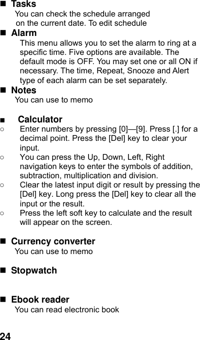  24  Tasks You can check the schedule arranged on the current date. To edit schedule  Alarm  This menu allows you to set the alarm to ring at a specific time. Five options are available. The default mode is OFF. You may set one or all ON if necessary. The time, Repeat, Snooze and Alert type of each alarm can be set separately.  Notes You can use to memo  ■ Calculator ○  Enter numbers by pressing [0]—[9]. Press [.] for a decimal point. Press the [Del] key to clear your input. ○  You can press the Up, Down, Left, Right navigation keys to enter the symbols of addition, subtraction, multiplication and division. ○  Clear the latest input digit or result by pressing the [Del] key. Long press the [Del] key to clear all the input or the result. ○  Press the left soft key to calculate and the result will appear on the screen.   Currency converter You can use to memo   Stopwatch         Ebook reader You can read electronic book  