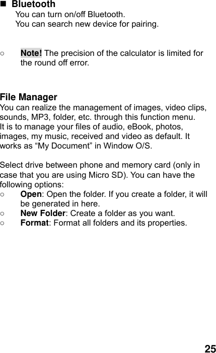  25  Bluetooth You can turn on/off Bluetooth. You can search new device for pairing.   ○ Note! The precision of the calculator is limited for the round off error.   File Manager You can realize the management of images, video clips, sounds, MP3, folder, etc. through this function menu. It is to manage your files of audio, eBook, photos, images, my music, received and video as default. It works as “My Document” in Window O/S.  Select drive between phone and memory card (only in case that you are using Micro SD). You can have the following options: ○ Open: Open the folder. If you create a folder, it will be generated in here. ○ New Folder: Create a folder as you want. ○ Format: Format all folders and its properties.   