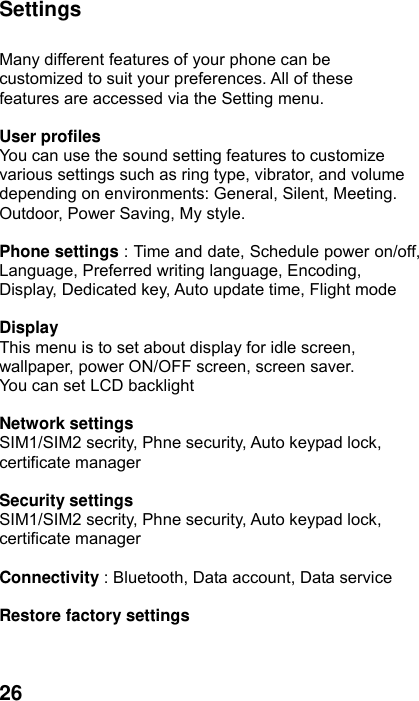  26 Settings  Many different features of your phone can be customized to suit your preferences. All of these features are accessed via the Setting menu.  User profiles   You can use the sound setting features to customize various settings such as ring type, vibrator, and volume depending on environments: General, Silent, Meeting. Outdoor, Power Saving, My style.  Phone settings : Time and date, Schedule power on/off, Language, Preferred writing language, Encoding, Display, Dedicated key, Auto update time, Flight mode  Display This menu is to set about display for idle screen, wallpaper, power ON/OFF screen, screen saver. You can set LCD backlight  Network settings SIM1/SIM2 secrity, Phne security, Auto keypad lock, certificate manager  Security settings SIM1/SIM2 secrity, Phne security, Auto keypad lock, certificate manager  Connectivity : Bluetooth, Data account, Data service  Restore factory settings   