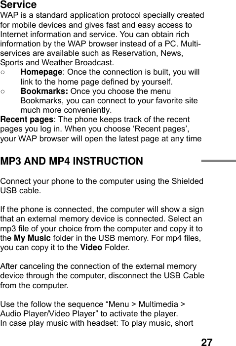  27 Service WAP is a standard application protocol specially created for mobile devices and gives fast and easy access to Internet information and service. You can obtain rich information by the WAP browser instead of a PC. Multi-services are available such as Reservation, News, Sports and Weather Broadcast.   ○ Homepage: Once the connection is built, you will link to the home page defined by yourself. ○ Bookmarks: Once you choose the menu Bookmarks, you can connect to your favorite site much more conveniently. Recent pages: The phone keeps track of the recent pages you log in. When you choose ‘Recent pages’, your WAP browser will open the latest page at any time  MP3 AND MP4 INSTRUCTION  Connect your phone to the computer using the Shielded USB cable.    If the phone is connected, the computer will show a sign that an external memory device is connected. Select an mp3 file of your choice from the computer and copy it to the My Music folder in the USB memory. For mp4 files, you can copy it to the Video Folder.  After canceling the connection of the external memory device through the computer, disconnect the USB Cable from the computer.    Use the follow the sequence “Menu &gt; Multimedia &gt; Audio Player/Video Player” to activate the player.   In case play music with headset: To play music, short 