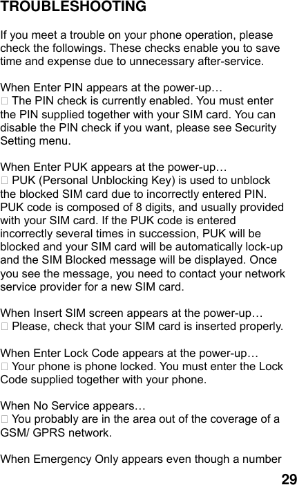  29 TROUBLESHOOTING  If you meet a trouble on your phone operation, please check the followings. These checks enable you to save time and expense due to unnecessary after-service.  When Enter PIN appears at the power-up…  The PIN check is currently enabled. You must enter the PIN supplied together with your SIM card. You can disable the PIN check if you want, please see Security Setting menu.  When Enter PUK appears at the power-up…  PUK (Personal Unblocking Key) is used to unblock the blocked SIM card due to incorrectly entered PIN. PUK code is composed of 8 digits, and usually provided with your SIM card. If the PUK code is entered incorrectly several times in succession, PUK will be blocked and your SIM card will be automatically lock-up and the SIM Blocked message will be displayed. Once you see the message, you need to contact your network service provider for a new SIM card.  When Insert SIM screen appears at the power-up…  Please, check that your SIM card is inserted properly.  When Enter Lock Code appears at the power-up…  Your phone is phone locked. You must enter the Lock Code supplied together with your phone.  When No Service appears…  You probably are in the area out of the coverage of a GSM/ GPRS network.  When Emergency Only appears even though a number 