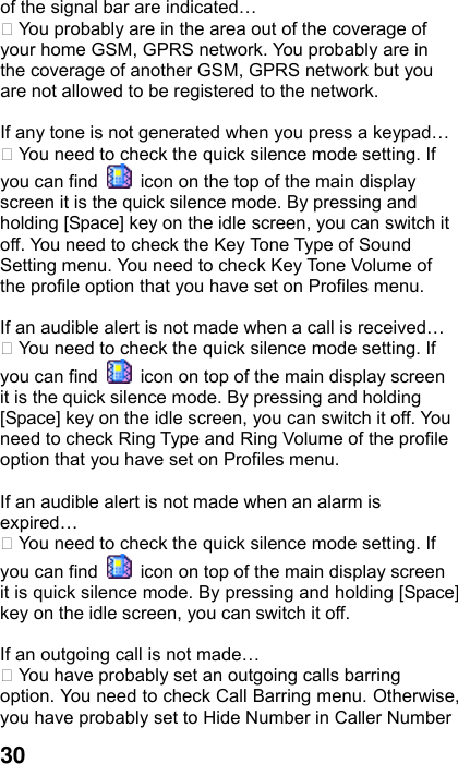  30 of the signal bar are indicated…  You probably are in the area out of the coverage of your home GSM, GPRS network. You probably are in the coverage of another GSM, GPRS network but you are not allowed to be registered to the network.  If any tone is not generated when you press a keypad…  You need to check the quick silence mode setting. If you can find    icon on the top of the main display screen it is the quick silence mode. By pressing and holding [Space] key on the idle screen, you can switch it off. You need to check the Key Tone Type of Sound Setting menu. You need to check Key Tone Volume of the profile option that you have set on Profiles menu.  If an audible alert is not made when a call is received…  You need to check the quick silence mode setting. If you can find    icon on top of the main display screen it is the quick silence mode. By pressing and holding [Space] key on the idle screen, you can switch it off. You need to check Ring Type and Ring Volume of the profile option that you have set on Profiles menu.  If an audible alert is not made when an alarm is expired…  You need to check the quick silence mode setting. If you can find    icon on top of the main display screen it is quick silence mode. By pressing and holding [Space] key on the idle screen, you can switch it off.  If an outgoing call is not made…  You have probably set an outgoing calls barring option. You need to check Call Barring menu. Otherwise, you have probably set to Hide Number in Caller Number 