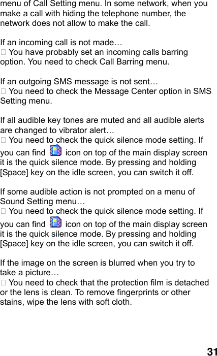  31 menu of Call Setting menu. In some network, when you make a call with hiding the telephone number, the network does not allow to make the call.  If an incoming call is not made…  You have probably set an incoming calls barring option. You need to check Call Barring menu.  If an outgoing SMS message is not sent…  You need to check the Message Center option in SMS Setting menu.  If all audible key tones are muted and all audible alerts are changed to vibrator alert…  You need to check the quick silence mode setting. If you can find    icon on top of the main display screen it is the quick silence mode. By pressing and holding [Space] key on the idle screen, you can switch it off.  If some audible action is not prompted on a menu of Sound Setting menu…  You need to check the quick silence mode setting. If you can find    icon on top of the main display screen it is the quick silence mode. By pressing and holding [Space] key on the idle screen, you can switch it off.  If the image on the screen is blurred when you try to take a picture…  You need to check that the protection film is detached or the lens is clean. To remove fingerprints or other stains, wipe the lens with soft cloth.  