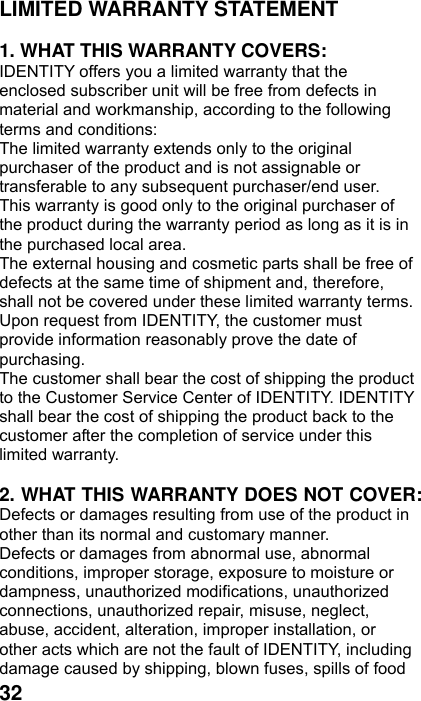  32 LIMITED WARRANTY STATEMENT    1. WHAT THIS WARRANTY COVERS: IDENTITY offers you a limited warranty that the enclosed subscriber unit will be free from defects in material and workmanship, according to the following terms and conditions: The limited warranty extends only to the original purchaser of the product and is not assignable or transferable to any subsequent purchaser/end user. This warranty is good only to the original purchaser of the product during the warranty period as long as it is in the purchased local area. The external housing and cosmetic parts shall be free of defects at the same time of shipment and, therefore, shall not be covered under these limited warranty terms. Upon request from IDENTITY, the customer must provide information reasonably prove the date of purchasing. The customer shall bear the cost of shipping the product to the Customer Service Center of IDENTITY. IDENTITY shall bear the cost of shipping the product back to the customer after the completion of service under this limited warranty.  2. WHAT THIS WARRANTY DOES NOT COVER: Defects or damages resulting from use of the product in other than its normal and customary manner. Defects or damages from abnormal use, abnormal conditions, improper storage, exposure to moisture or dampness, unauthorized modifications, unauthorized connections, unauthorized repair, misuse, neglect, abuse, accident, alteration, improper installation, or other acts which are not the fault of IDENTITY, including damage caused by shipping, blown fuses, spills of food 