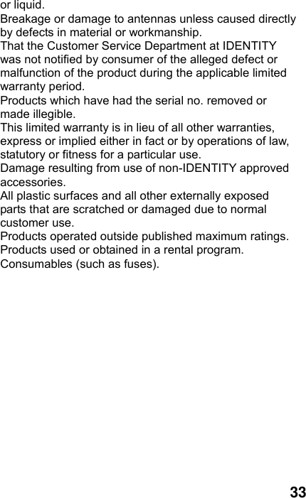  33 or liquid. Breakage or damage to antennas unless caused directly by defects in material or workmanship. That the Customer Service Department at IDENTITY was not notified by consumer of the alleged defect or malfunction of the product during the applicable limited warranty period. Products which have had the serial no. removed or made illegible. This limited warranty is in lieu of all other warranties, express or implied either in fact or by operations of law, statutory or fitness for a particular use. Damage resulting from use of non-IDENTITY approved accessories. All plastic surfaces and all other externally exposed parts that are scratched or damaged due to normal customer use. Products operated outside published maximum ratings. Products used or obtained in a rental program. Consumables (such as fuses).  