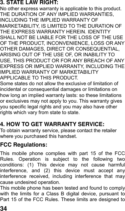  34 3. STATE LAW RIGHT: No other express warranty is applicable to this product. THE DURATION OF ANY IMPLIED WARRANTIES, INCLUDING THE IMPLIED WARRANTY OF MARKETABILITY, IS LIMITED TO THE DURATION OF THE EXPRESS WARRANTY HEREIN. IDENTITY SHALL NOT BE LIABLE FOR THE LOSS OF THE USE OF THE PRODUCT, INCONVENIENCE, LOSS OR ANY OTHER DAMAGES, DIRECT OR CONSEQUENTIAL, ARISING OUT OF THE USE OF, OR INABILITY TO USE, THIS PRODUCT OR FOR ANY BREACH OF ANY EXPRESS OR IMPLIED WARRANTY, INCLUDING THE IMPLIED WARRANTY OF MARKETABILITY APPLICABLE TO THIS PRODUCT. Some states do not allow the exclusive of limitation of incidental or consequential damages or limitations on how long an implied warranty lasts: so these limitations or exclusives may not apply to you. This warranty gives you specific legal rights and you may also have other rights which vary from state to state.  4. HOW TO GET WARRANTY SERVICE: To obtain warranty service, please contact the retailer where you purchased this handset. FCC Regulations: This mobile phone complies with part 15 of the FCC Rules. Operation is subject to the following two conditions: (1) This device may not cause harmful interference, and (2) this device must accept any interference received, including interference that may cause undesired operation. This mobile phone has been tested and found to comply with the limits for a Class B digital device, pursuant to Part 15 of the FCC Rules. These limits are designed to 