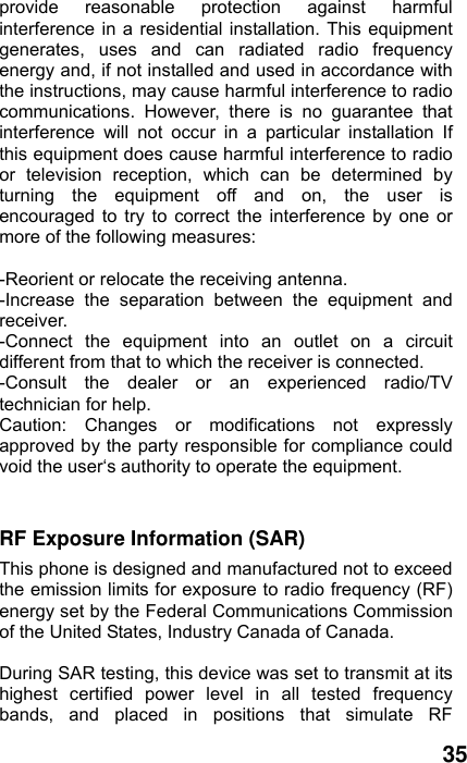  35 provide reasonable protection against harmful interference in a residential installation. This equipment generates, uses and can radiated radio frequency energy and, if not installed and used in accordance with the instructions, may cause harmful interference to radio communications. However, there is no guarantee that interference will not occur in a particular installation If this equipment does cause harmful interference to radio or television reception, which can be determined by turning the equipment off and on, the user is encouraged to try to correct the interference by one or more of the following measures:  -Reorient or relocate the receiving antenna. -Increase the separation between the equipment and receiver. -Connect the equipment into an outlet on a circuit different from that to which the receiver is connected. -Consult the dealer or an experienced radio/TV technician for help. Caution: Changes or modifications not expressly approved by the party responsible for compliance could void the user‘s authority to operate the equipment.  RF Exposure Information (SAR) This phone is designed and manufactured not to exceed the emission limits for exposure to radio frequency (RF) energy set by the Federal Communications Commission of the United States, Industry Canada of Canada.    During SAR testing, this device was set to transmit at its highest certified power level in all tested frequency bands, and placed in positions that simulate RF 