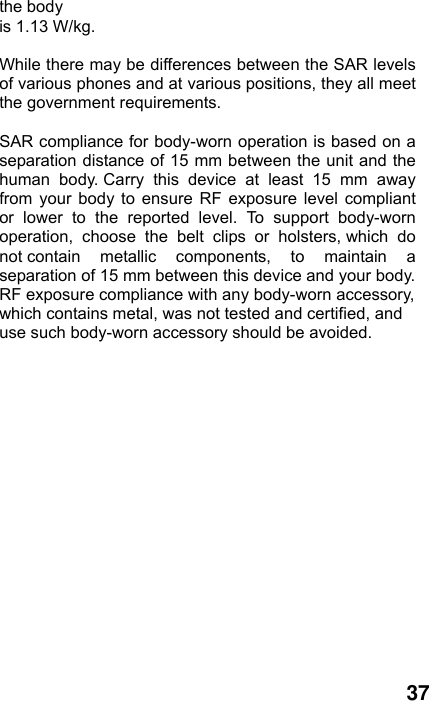  37 the body   is 1.13 W/kg.  While there may be differences between the SAR levels of various phones and at various positions, they all meet the government requirements.  SAR compliance for body-worn operation is based on a separation distance of 15 mm between the unit and the human body. Carry this device at least 15 mm away from your body to ensure RF exposure level compliant or lower to the reported level. To support body-worn operation, choose the belt clips or holsters, which do not contain metallic components, to maintain a separation of 15 mm between this device and your body.   RF exposure compliance with any body-worn accessory, which contains metal, was not tested and certified, and use such body-worn accessory should be avoided. 