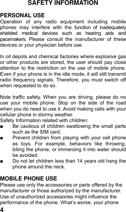  4SAFETY INFORMATION    PERSONAL USE Operation of any radio equipment including mobile phones may interfere with the function of inadequately shielded medical devices such as hearing aids and pacemakers. Please consult the manufacturer of these devices or your physician before use.  In oil depots and chemical factories where explosive gas or other products are stored, the user should pay close attention to the restriction on the use of mobile phone. Even if your phone is in the idle mode, it will still transmit radio frequency signals. Therefore, you must switch off when requested to do so.    Note traffic safety. When you are driving, please do no use your mobile phone. Stop on the side of the road when you do need to use it. Avoid making calls with your cellular phone in stormy weather. Safety Information related with children:   ■  Be cautious of children swallowing the small parts such as the SIM card. ■  Prevent children from playing with your cell phone as toys. For example, behaviors like throwing, biting the phone, or immersing it into water should be avoided. ■  Do not let children less than 14 years old hang the phone around the neck.  MOBILE PHONE USE Please use only the accessories or parts offered by the manufacturer or those authorized by the manufacturer. Use of unauthorized accessories might influence the performance of the phone. What’s worse, your phone 