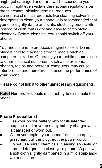  5 might get damaged and harm will be caused to your body. It might even violate the national regulations on the telecommunication terminal products. Do not use chemical products like cleaning solvents or detergents to clean your phone. It is recommended that you use slightly damp and static electricity proof cloth instead of cloth that is dry and easy to catch static electricity. Before cleaning, you should switch off your phone.  Your mobile phone produces magnetic fields. Do not place it next to magnetic storage media such as computer diskettes. Operating your mobile phone close to other electrical equipment such as televisions, phones, radios and personal computers may cause interference and therefore influence the performance of your phone.  Please do not link it to other unnecessary equipments.    Note! Non-professionals must not try to dissemble the phone.     Phone Precautions! ■  Use your phone battery only for its intended purpose, and never use any battery charger which is damaged or worn out. ■  When you unplug your phone from its charger, grasp and pull the plug, not the power cord. ■  Do not use harsh chemicals, cleaning solvents, or strong detergents to clean your phone. Wipe it with a soft cloth slightly dampened in a mild soap-and-water solution. 